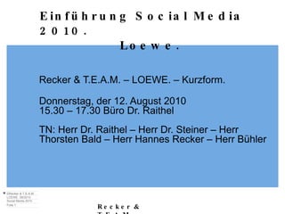 Recker & T.E.A.M. – LOEWE. – Kurzform. Donnerstag, der 12. August 2010 15.30 – 17.30 Büro Dr. Raithel TN: Herr Dr. Raithel – Herr Dr. Steiner – Herr Thorsten Bald – Herr Hannes Recker – Herr Bühler Einführung Social Media 2010. Loewe. 