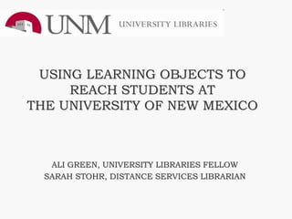 USING LEARNING OBJECTS TO
     REACH STUDENTS AT
THE UNIVERSITY OF NEW MEXICO



   ALI GREEN, UNIVERSITY LIBRARIES FELLOW
  SARAH STOHR, DISTANCE SERVICES LIBRARIAN
 
