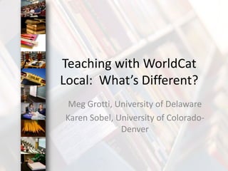 Teaching with WorldCat Local:  What’s Different? Meg Grotti, University of Delaware Karen Sobel, University of Colorado-Denver 