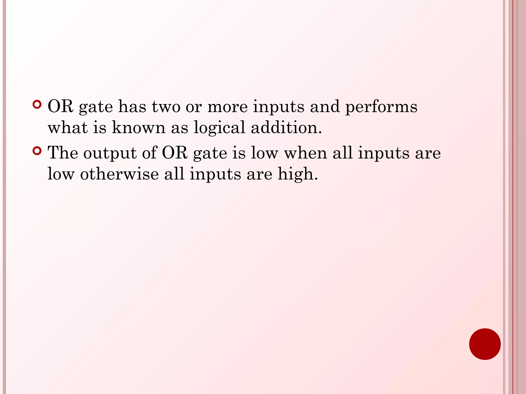  OR gate has two or more inputs and performs
what is known as logical addition.
 The output of OR gate is low when all inputs are
low otherwise all inputs are high.
 