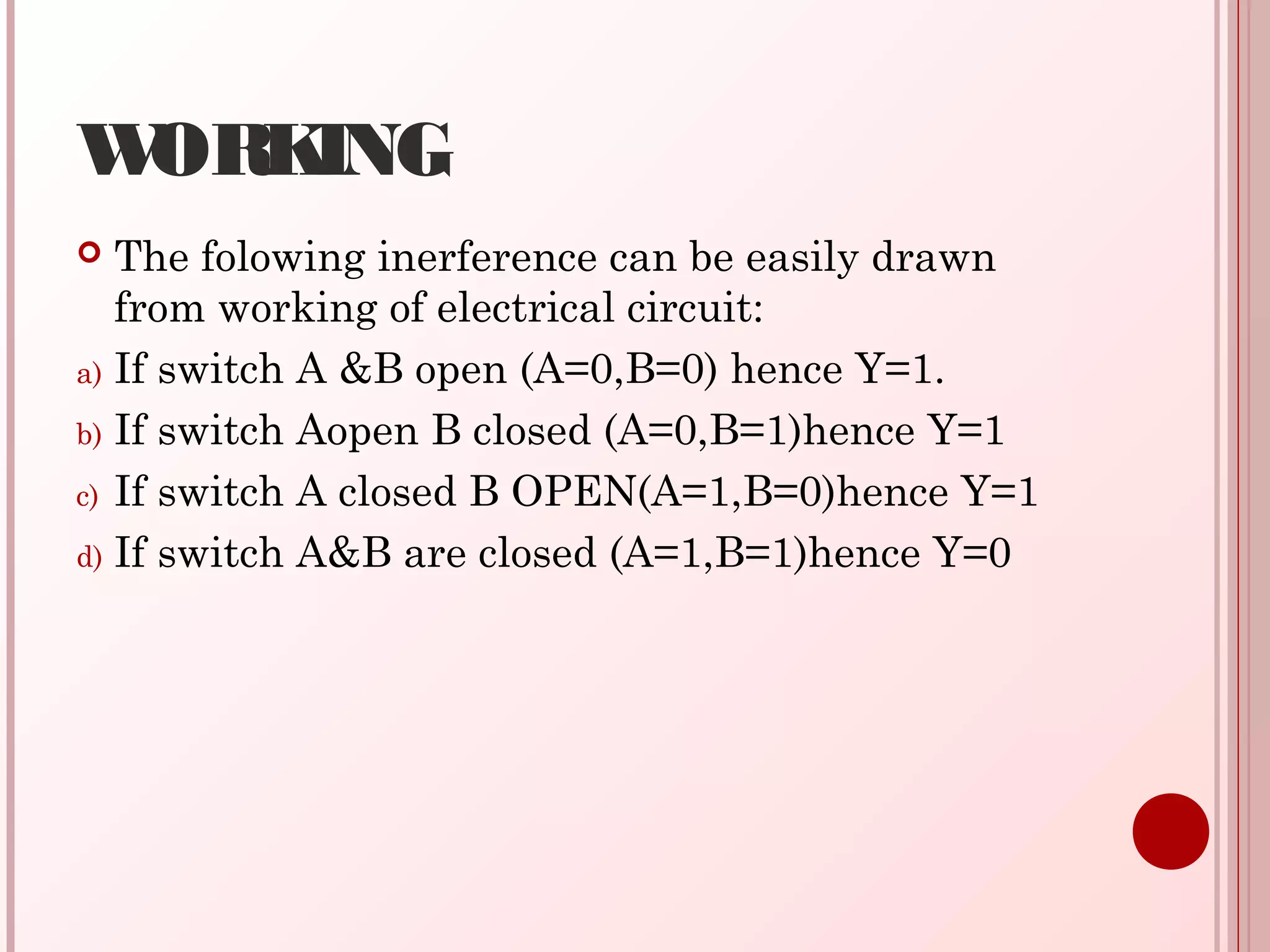 WORKING
 The folowing inerference can be easily drawn
from working of electrical circuit:
a) If switch A &B open (A=0,B=0) hence Y=1.
b) If switch Aopen B closed (A=0,B=1)hence Y=1
c) If switch A closed B OPEN(A=1,B=0)hence Y=1
d) If switch A&B are closed (A=1,B=1)hence Y=0
 
