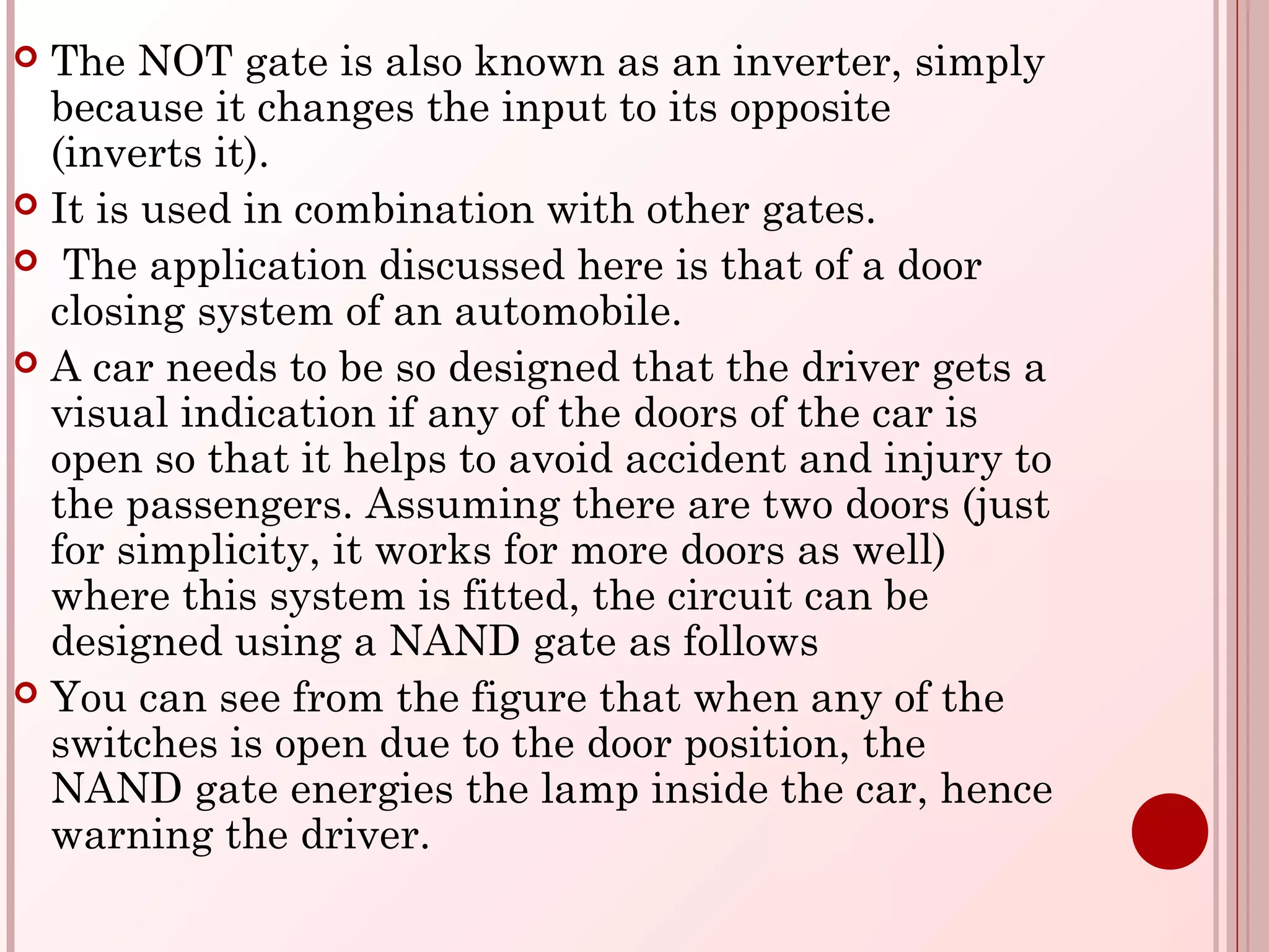  The NOT gate is also known as an inverter, simply
because it changes the input to its opposite
(inverts it). 
 It is used in combination with other gates.
 The application discussed here is that of a door
closing system of an automobile.
 A car needs to be so designed that the driver gets a
visual indication if any of the doors of the car is
open so that it helps to avoid accident and injury to
the passengers. Assuming there are two doors (just
for simplicity, it works for more doors as well)
where this system is fitted, the circuit can be
designed using a NAND gate as follows
 You can see from the figure that when any of the
switches is open due to the door position, the
NAND gate energies the lamp inside the car, hence
warning the driver.
 