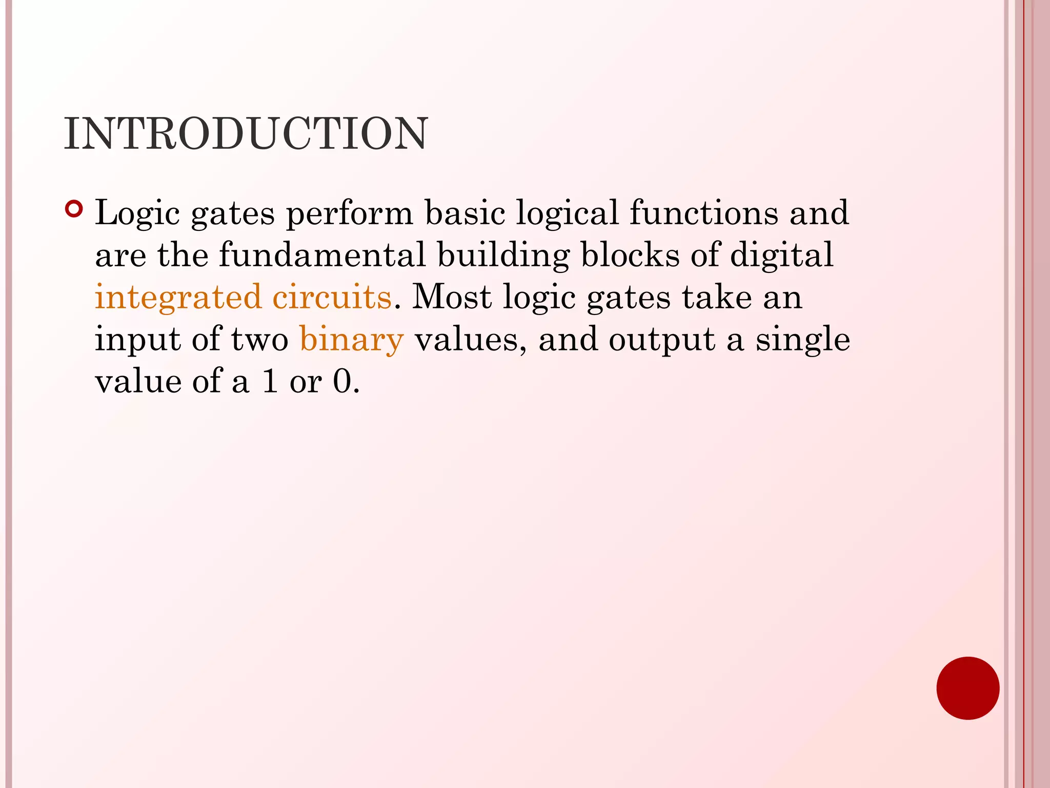INTRODUCTION
 Logic gates perform basic logical functions and
are the fundamental building blocks of digital
integrated circuits. Most logic gates take an
input of two binary values, and output a single
value of a 1 or 0.
 
