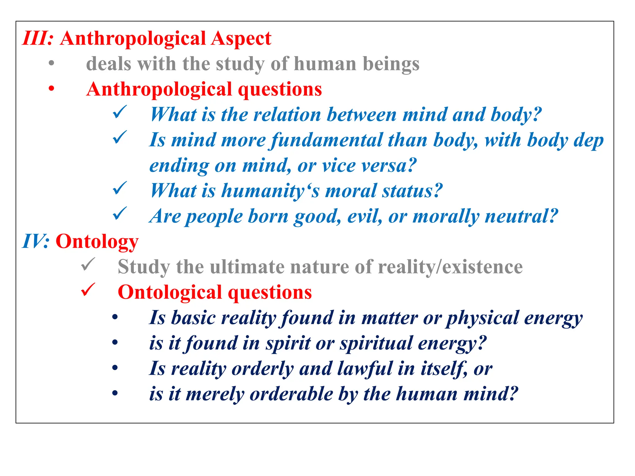 III: Anthropological Aspect
• deals with the study of human beings
• Anthropological questions
 What is the relation between mind and body?
 Is mind more fundamental than body, with body dep
ending on mind, or vice versa?
 What is humanity‘s moral status?
 Are people born good, evil, or morally neutral?
IV: Ontology
 Study the ultimate nature of reality/existence
 Ontological questions
• Is basic reality found in matter or physical energy
• is it found in spirit or spiritual energy?
• Is reality orderly and lawful in itself, or
• is it merely orderable by the human mind?
 