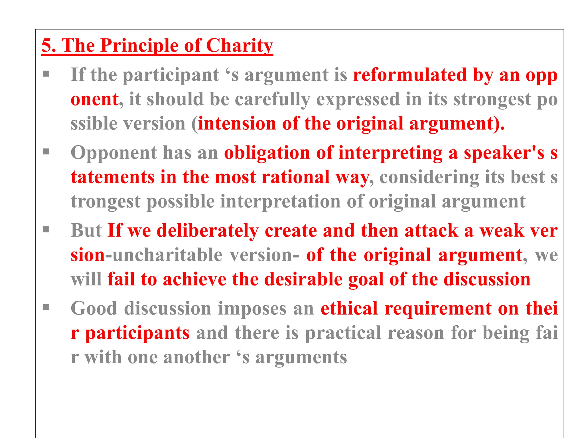5. The Principle of Charity
 If the participant ‘s argument is reformulated by an opp
onent, it should be carefully expressed in its strongest po
ssible version (intension of the original argument).
 Opponent has an obligation of interpreting a speaker's s
tatements in the most rational way, considering its best s
trongest possible interpretation of original argument
 But If we deliberately create and then attack a weak ver
sion-uncharitable version- of the original argument, we
will fail to achieve the desirable goal of the discussion
 Good discussion imposes an ethical requirement on thei
r participants and there is practical reason for being fai
r with one another ‘s arguments
 