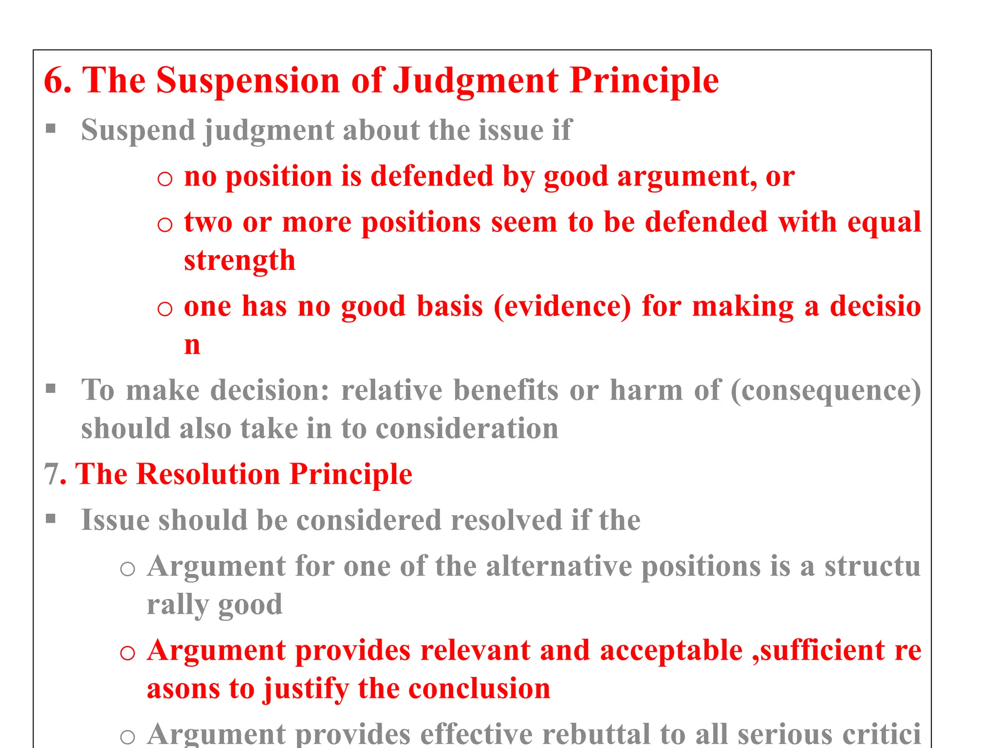 6. The Suspension of Judgment Principle
 Suspend judgment about the issue if
o no position is defended by good argument, or
o two or more positions seem to be defended with equal
strength
o one has no good basis (evidence) for making a decisio
n
 To make decision: relative benefits or harm of (consequence)
should also take in to consideration
7. The Resolution Principle
 Issue should be considered resolved if the
o Argument for one of the alternative positions is a structu
rally good
o Argument provides relevant and acceptable ,sufficient re
asons to justify the conclusion
o Argument provides effective rebuttal to all serious critici
 