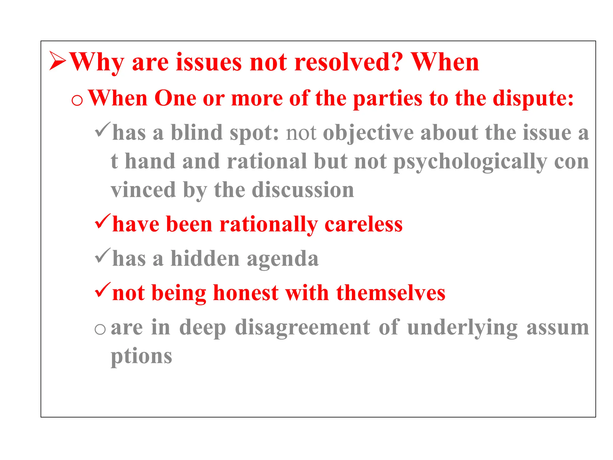 Why are issues not resolved? When
oWhen One or more of the parties to the dispute:
has a blind spot: not objective about the issue a
t hand and rational but not psychologically con
vinced by the discussion
have been rationally careless
has a hidden agenda
not being honest with themselves
oare in deep disagreement of underlying assum
ptions
 