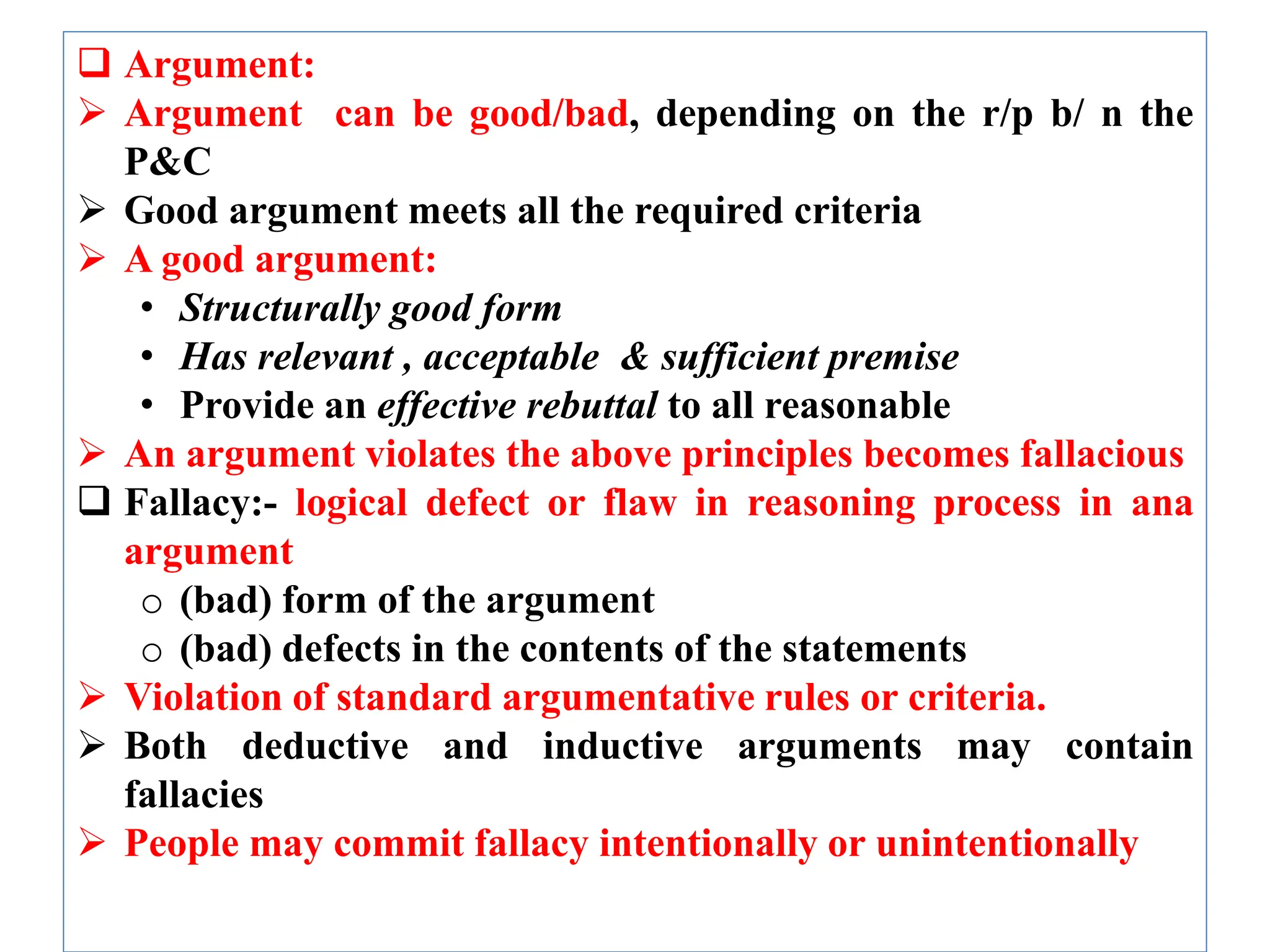  Argument:
 Argument can be good/bad, depending on the r/p b/ n the
P&C
 Good argument meets all the required criteria
 A good argument:
• Structurally good form
• Has relevant , acceptable & sufficient premise
• Provide an effective rebuttal to all reasonable
 An argument violates the above principles becomes fallacious
 Fallacy:- logical defect or flaw in reasoning process in ana
argument
o (bad) form of the argument
o (bad) defects in the contents of the statements
 Violation of standard argumentative rules or criteria.
 Both deductive and inductive arguments may contain
fallacies
 People may commit fallacy intentionally or unintentionally
 