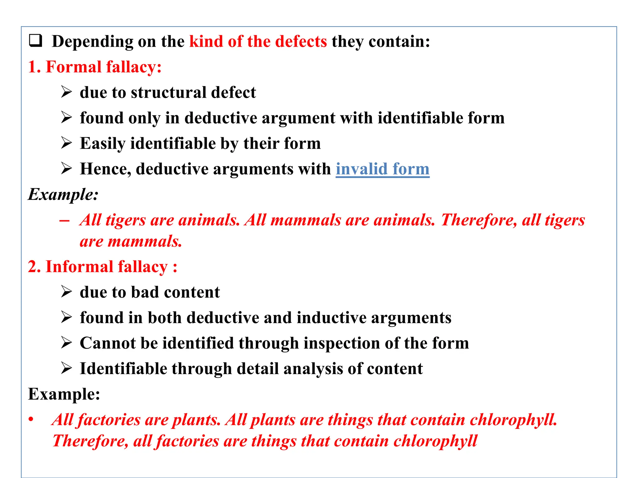  Depending on the kind of the defects they contain:
1. Formal fallacy:
 due to structural defect
 found only in deductive argument with identifiable form
 Easily identifiable by their form
 Hence, deductive arguments with invalid form
Example:
– All tigers are animals. All mammals are animals. Therefore, all tigers
are mammals.
2. Informal fallacy :
 due to bad content
 found in both deductive and inductive arguments
 Cannot be identified through inspection of the form
 Identifiable through detail analysis of content
Example:
• All factories are plants. All plants are things that contain chlorophyll.
Therefore, all factories are things that contain chlorophyll
 