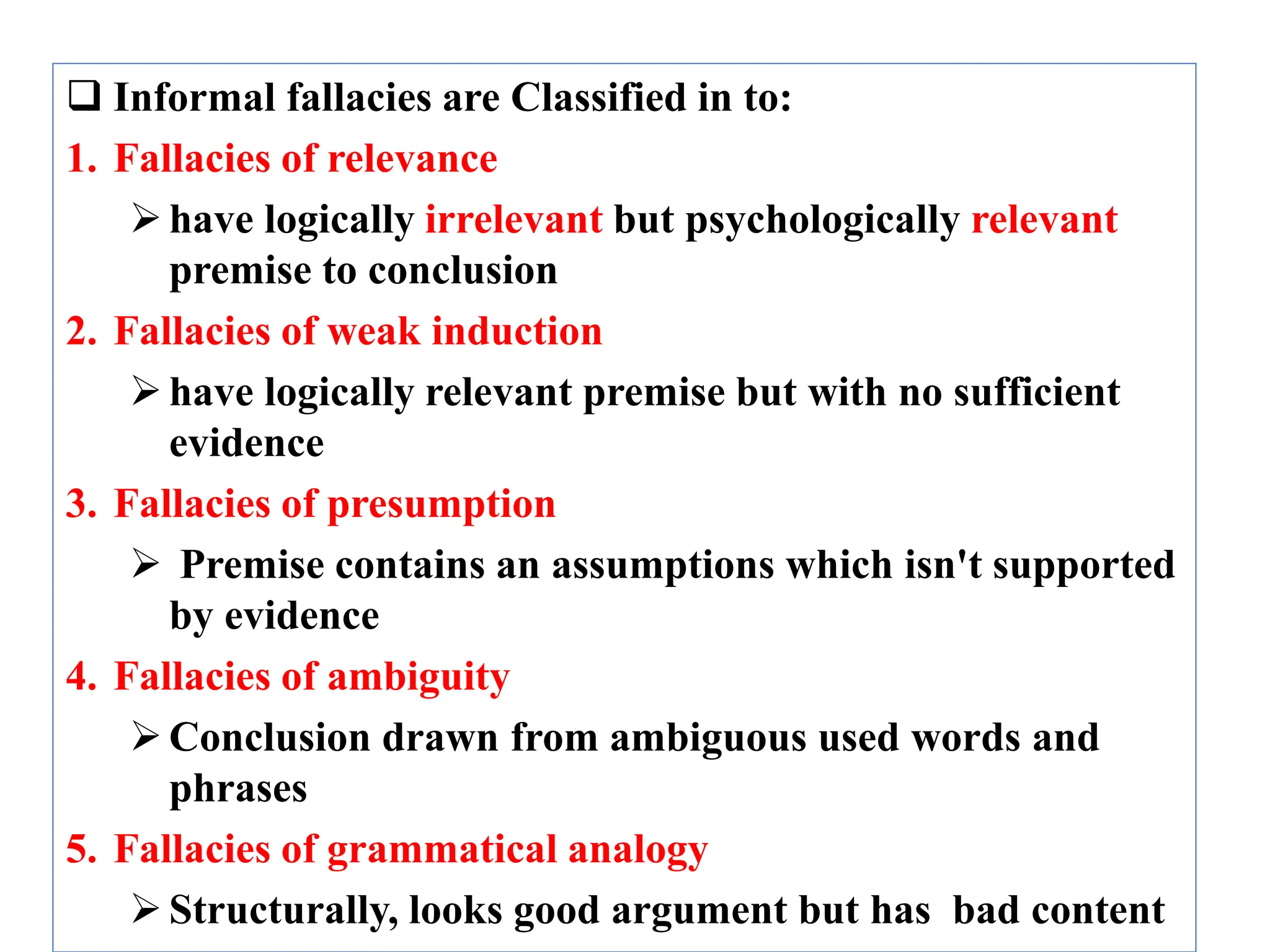  Informal fallacies are Classified in to:
1. Fallacies of relevance
have logically irrelevant but psychologically relevant
premise to conclusion
2. Fallacies of weak induction
have logically relevant premise but with no sufficient
evidence
3. Fallacies of presumption
 Premise contains an assumptions which isn't supported
by evidence
4. Fallacies of ambiguity
Conclusion drawn from ambiguous used words and
phrases
5. Fallacies of grammatical analogy
Structurally, looks good argument but has bad content
 