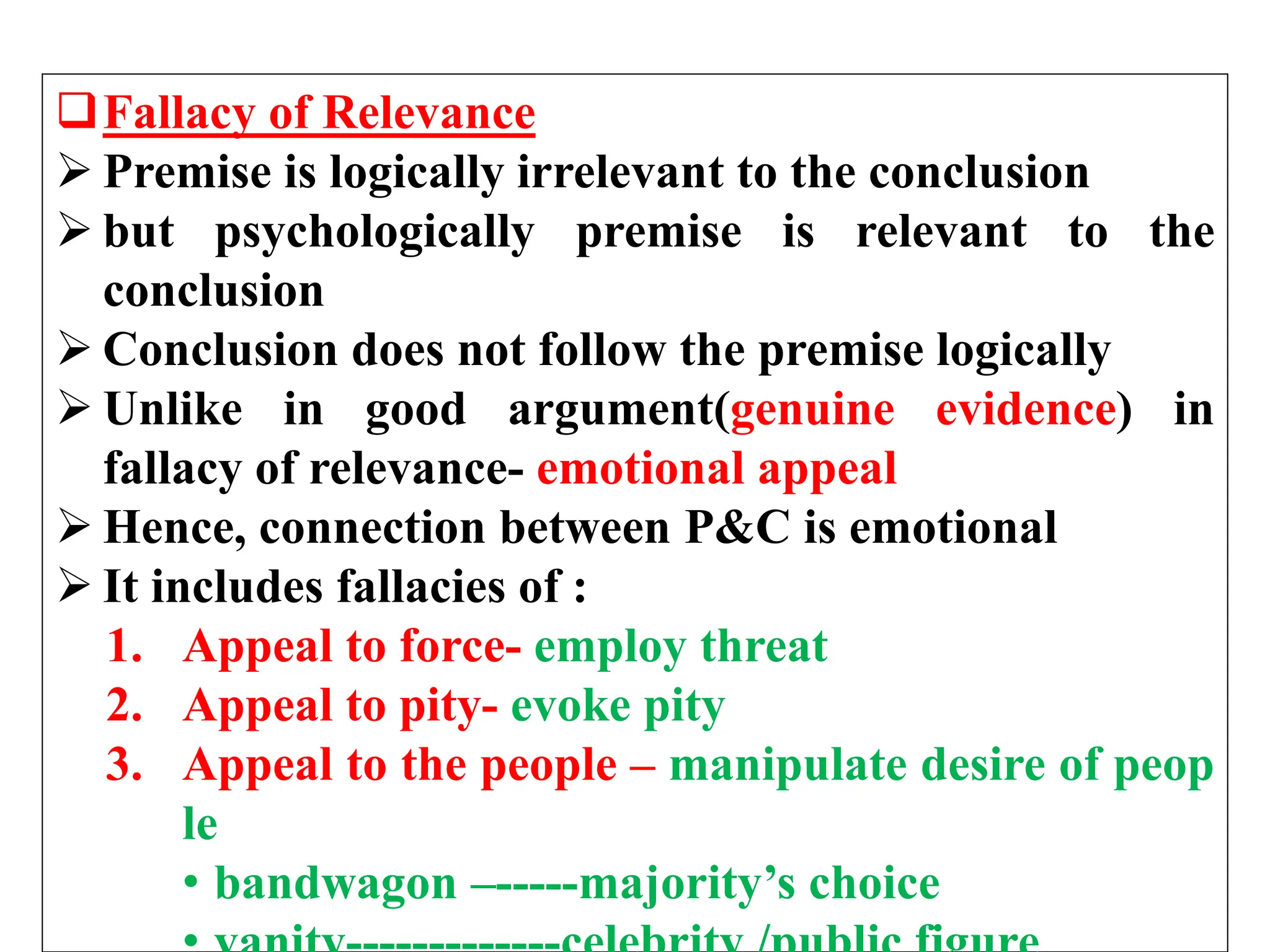 Fallacy of Relevance
 Premise is logically irrelevant to the conclusion
 but psychologically premise is relevant to the
conclusion
 Conclusion does not follow the premise logically
 Unlike in good argument(genuine evidence) in
fallacy of relevance- emotional appeal
 Hence, connection between P&C is emotional
 It includes fallacies of :
1. Appeal to force- employ threat
2. Appeal to pity- evoke pity
3. Appeal to the people – manipulate desire of peop
le
• bandwagon –-----majority’s choice
 