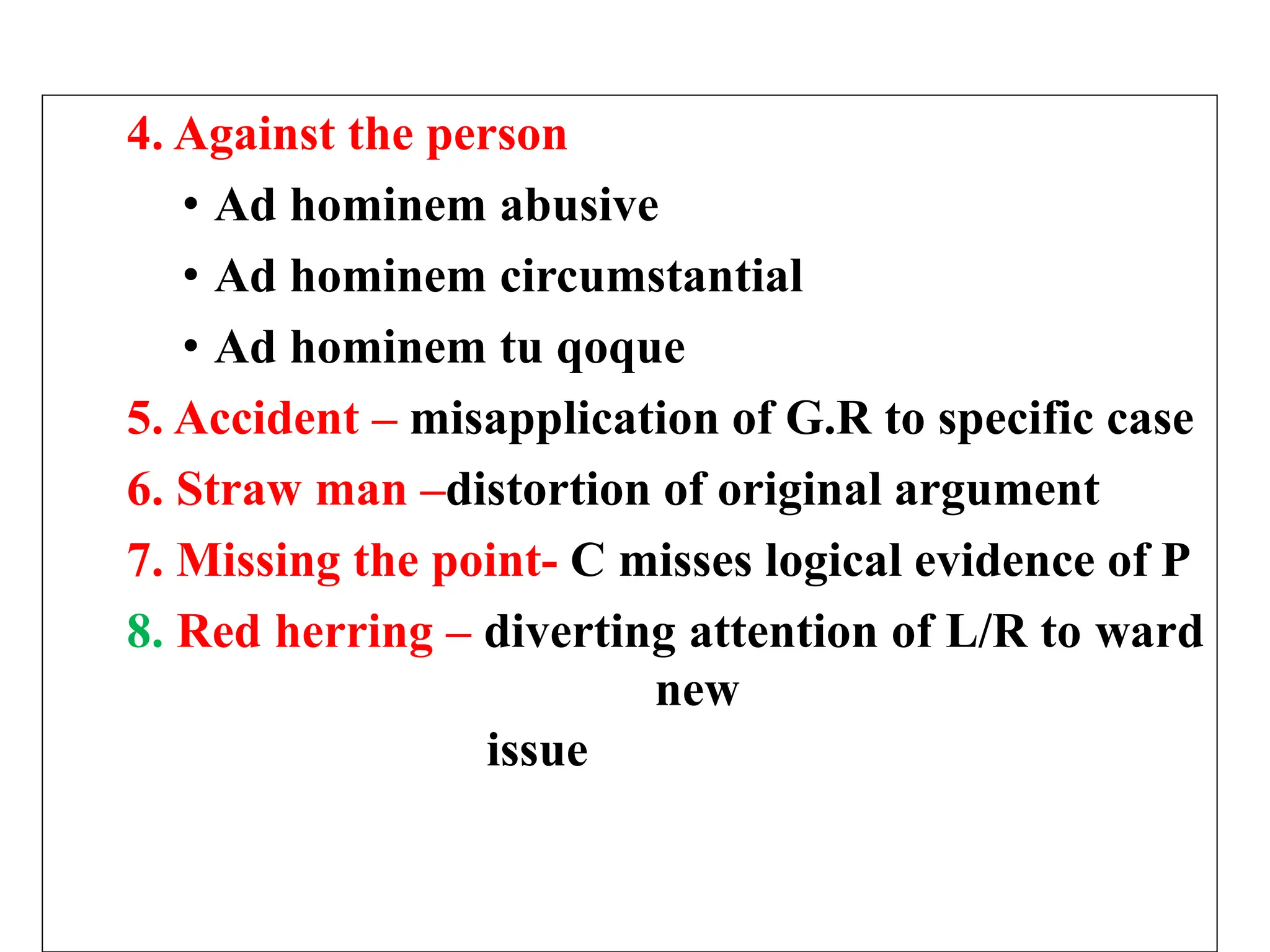 4. Against the person
• Ad hominem abusive
• Ad hominem circumstantial
• Ad hominem tu qoque
5. Accident – misapplication of G.R to specific case
6. Straw man –distortion of original argument
7. Missing the point- C misses logical evidence of P
8. Red herring – diverting attention of L/R to ward
new
issue
 