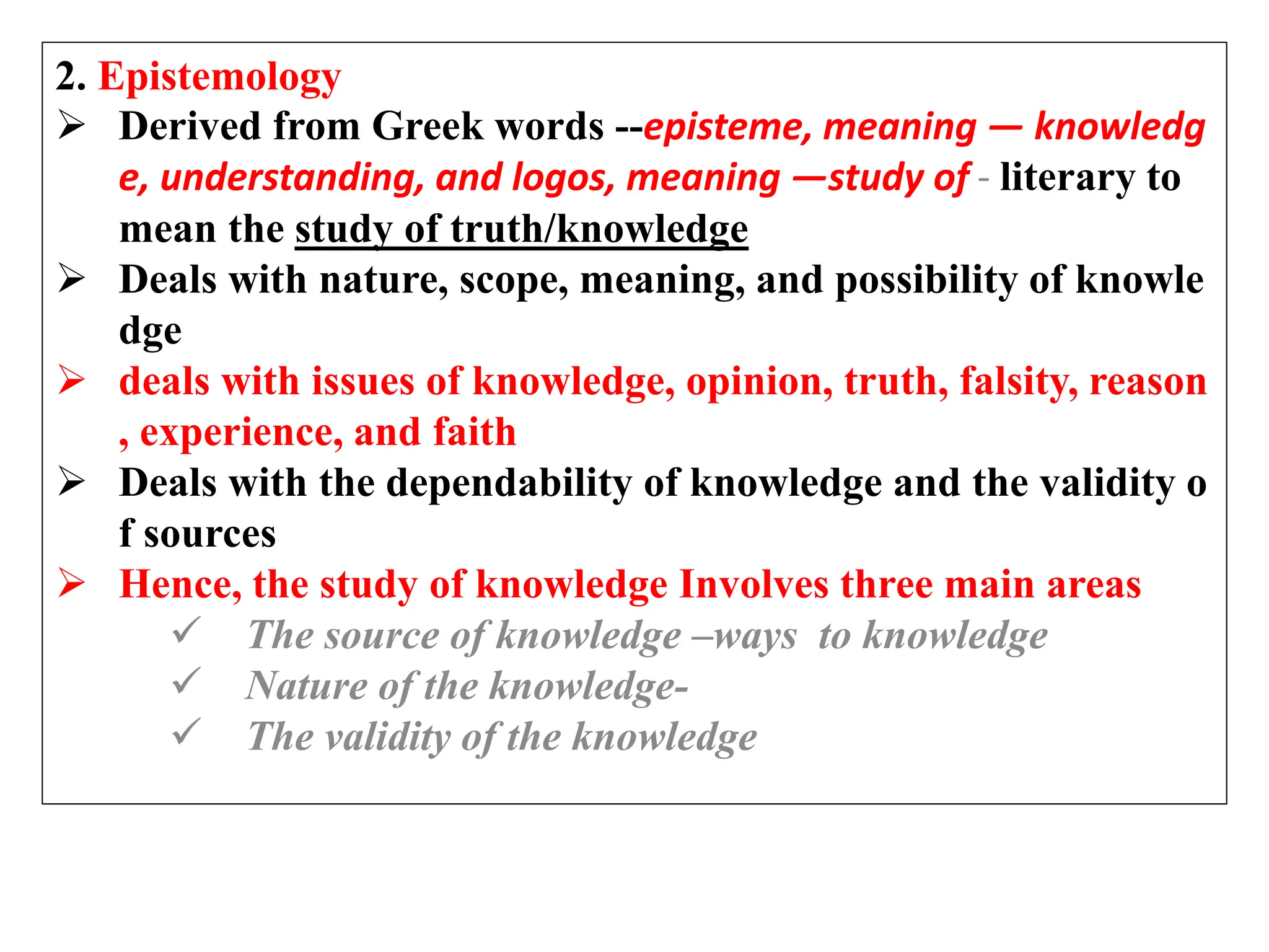 2. Epistemology
 Derived from Greek words --episteme, meaning ― knowledg
e, understanding, and logos, meaning ―study of - literary to
mean the study of truth/knowledge
 Deals with nature, scope, meaning, and possibility of knowle
dge
 deals with issues of knowledge, opinion, truth, falsity, reason
, experience, and faith
 Deals with the dependability of knowledge and the validity o
f sources
 Hence, the study of knowledge Involves three main areas
 The source of knowledge –ways to knowledge
 Nature of the knowledge-
 The validity of the knowledge
 