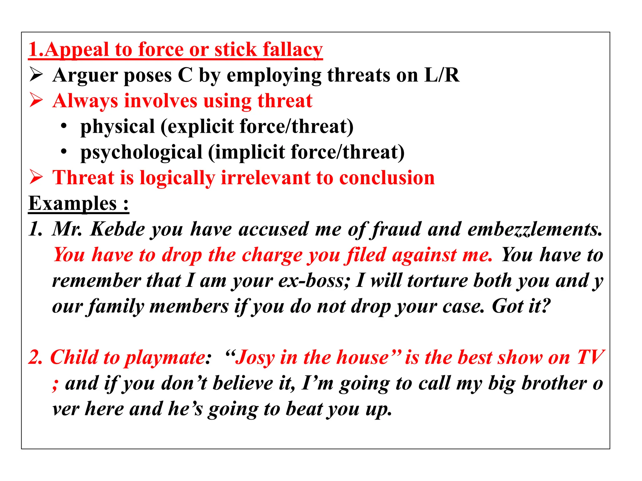 1.Appeal to force or stick fallacy
 Arguer poses C by employing threats on L/R
 Always involves using threat
• physical (explicit force/threat)
• psychological (implicit force/threat)
 Threat is logically irrelevant to conclusion
Examples :
1. Mr. Kebde you have accused me of fraud and embezzlements.
You have to drop the charge you filed against me. You have to
remember that I am your ex-boss; I will torture both you and y
our family members if you do not drop your case. Got it?
2. Child to playmate: ‘‘Josy in the house’’ is the best show on TV
; and if you don’t believe it, I’m going to call my big brother o
ver here and he’s going to beat you up.
 