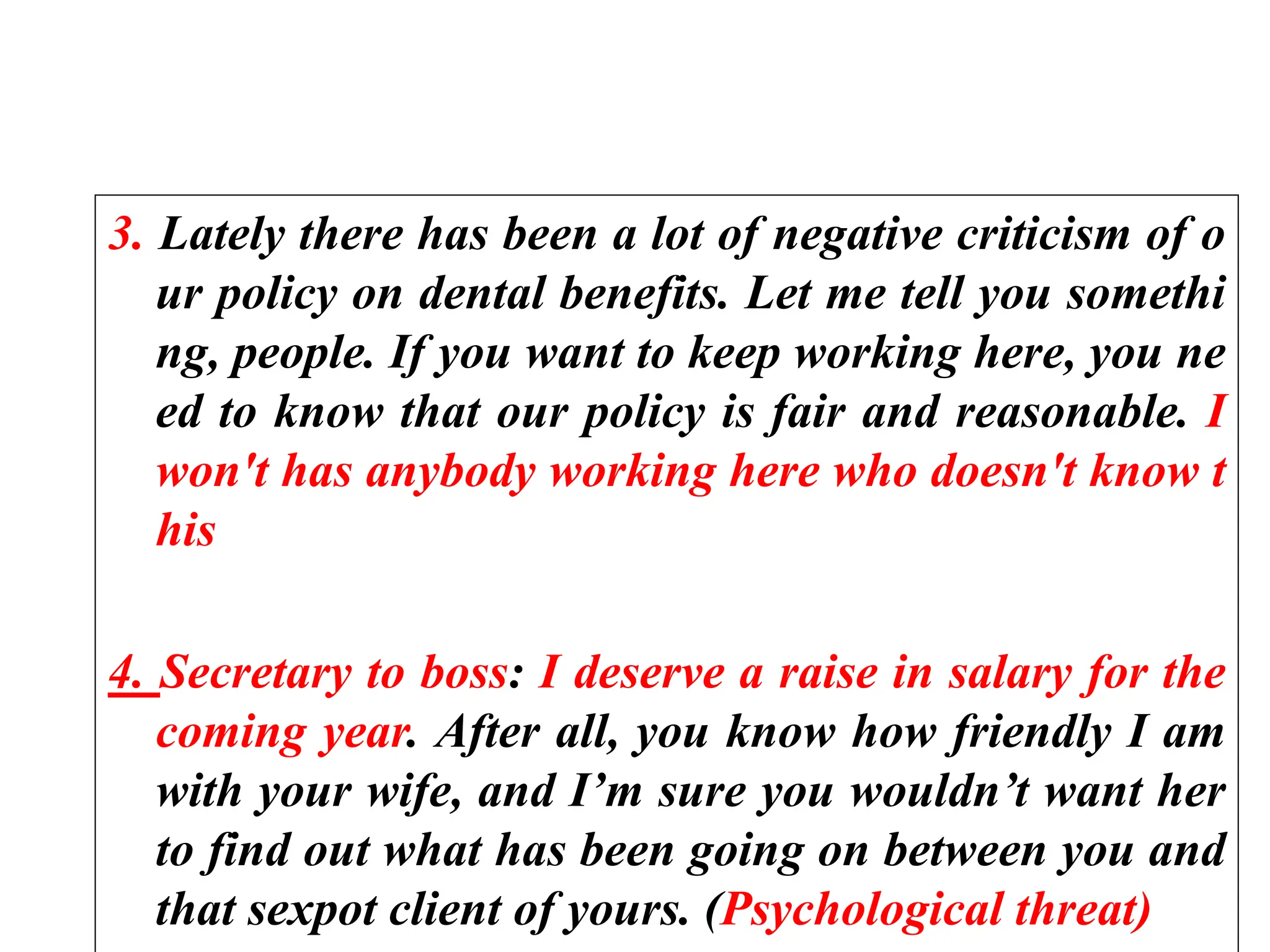 3. Lately there has been a lot of negative criticism of o
ur policy on dental benefits. Let me tell you somethi
ng, people. If you want to keep working here, you ne
ed to know that our policy is fair and reasonable. I
won't has anybody working here who doesn't know t
his
4. Secretary to boss: I deserve a raise in salary for the
coming year. After all, you know how friendly I am
with your wife, and I’m sure you wouldn’t want her
to find out what has been going on between you and
that sexpot client of yours. (Psychological threat)
 
