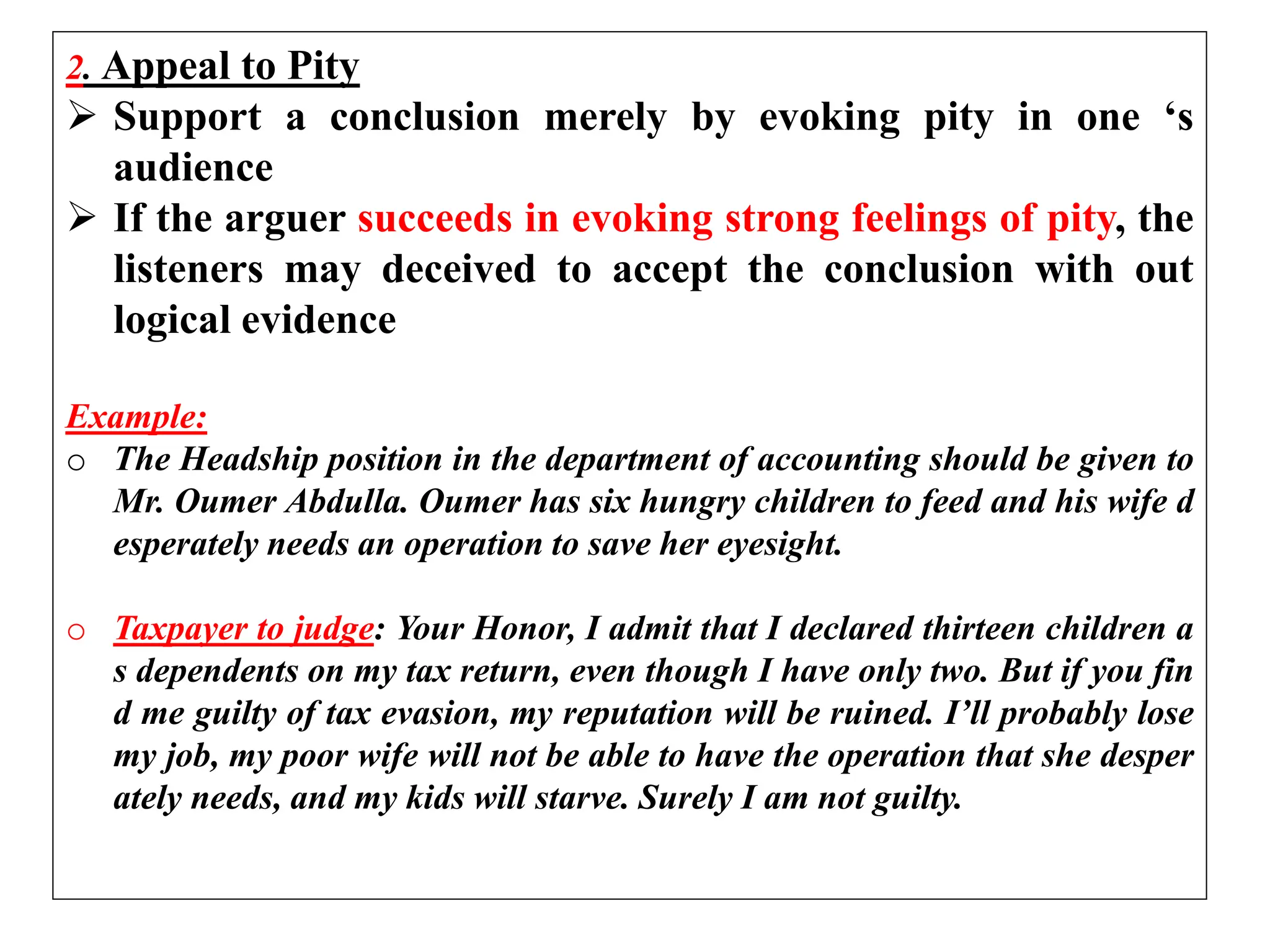 2. Appeal to Pity
 Support a conclusion merely by evoking pity in one ‘s
audience
 If the arguer succeeds in evoking strong feelings of pity, the
listeners may deceived to accept the conclusion with out
logical evidence
Example:
o The Headship position in the department of accounting should be given to
Mr. Oumer Abdulla. Oumer has six hungry children to feed and his wife d
esperately needs an operation to save her eyesight.
o Taxpayer to judge: Your Honor, I admit that I declared thirteen children a
s dependents on my tax return, even though I have only two. But if you fin
d me guilty of tax evasion, my reputation will be ruined. I’ll probably lose
my job, my poor wife will not be able to have the operation that she desper
ately needs, and my kids will starve. Surely I am not guilty.
 