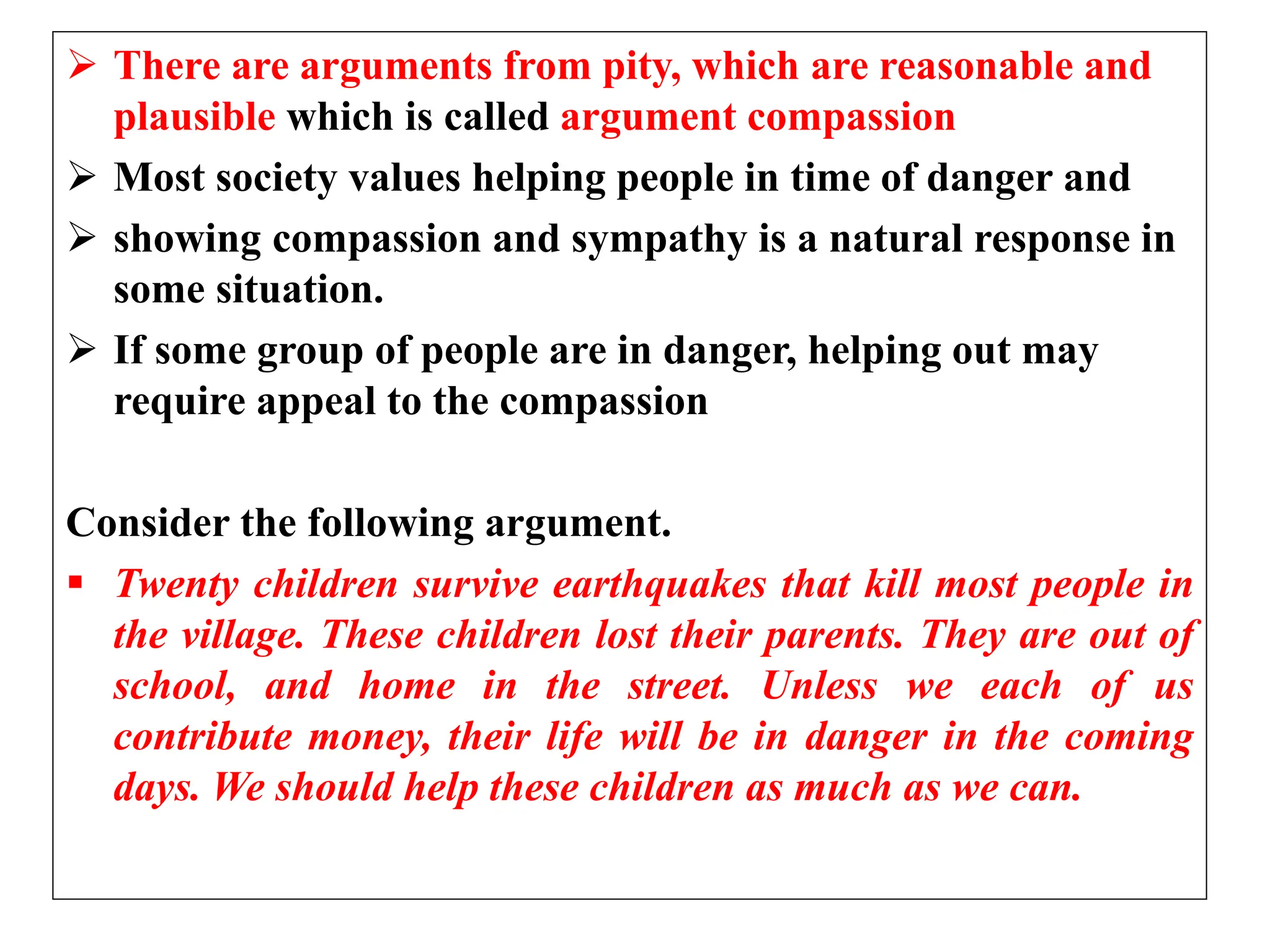  There are arguments from pity, which are reasonable and
plausible which is called argument compassion
 Most society values helping people in time of danger and
 showing compassion and sympathy is a natural response in
some situation.
 If some group of people are in danger, helping out may
require appeal to the compassion
Consider the following argument.
 Twenty children survive earthquakes that kill most people in
the village. These children lost their parents. They are out of
school, and home in the street. Unless we each of us
contribute money, their life will be in danger in the coming
days. We should help these children as much as we can.
 