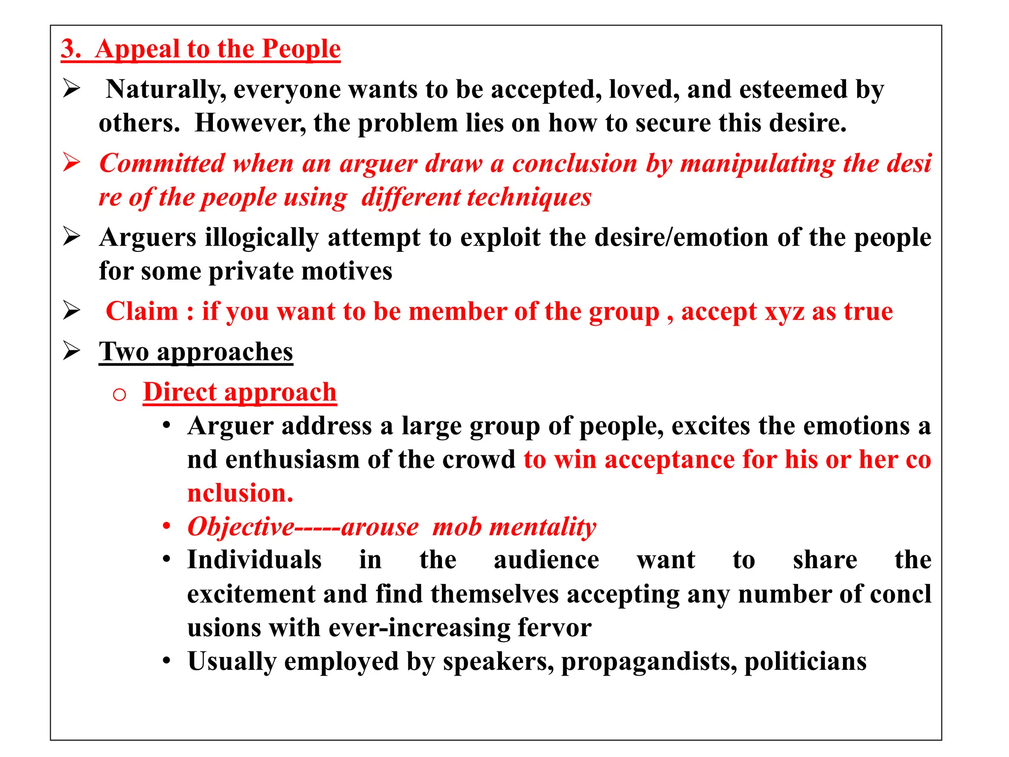 3. Appeal to the People
 Naturally, everyone wants to be accepted, loved, and esteemed by
others. However, the problem lies on how to secure this desire.
 Committed when an arguer draw a conclusion by manipulating the desi
re of the people using different techniques
 Arguers illogically attempt to exploit the desire/emotion of the people
for some private motives
 Claim : if you want to be member of the group , accept xyz as true
 Two approaches
o Direct approach
• Arguer address a large group of people, excites the emotions a
nd enthusiasm of the crowd to win acceptance for his or her co
nclusion.
• Objective-----arouse mob mentality
• Individuals in the audience want to share the
excitement and find themselves accepting any number of concl
usions with ever-increasing fervor
• Usually employed by speakers, propagandists, politicians
 