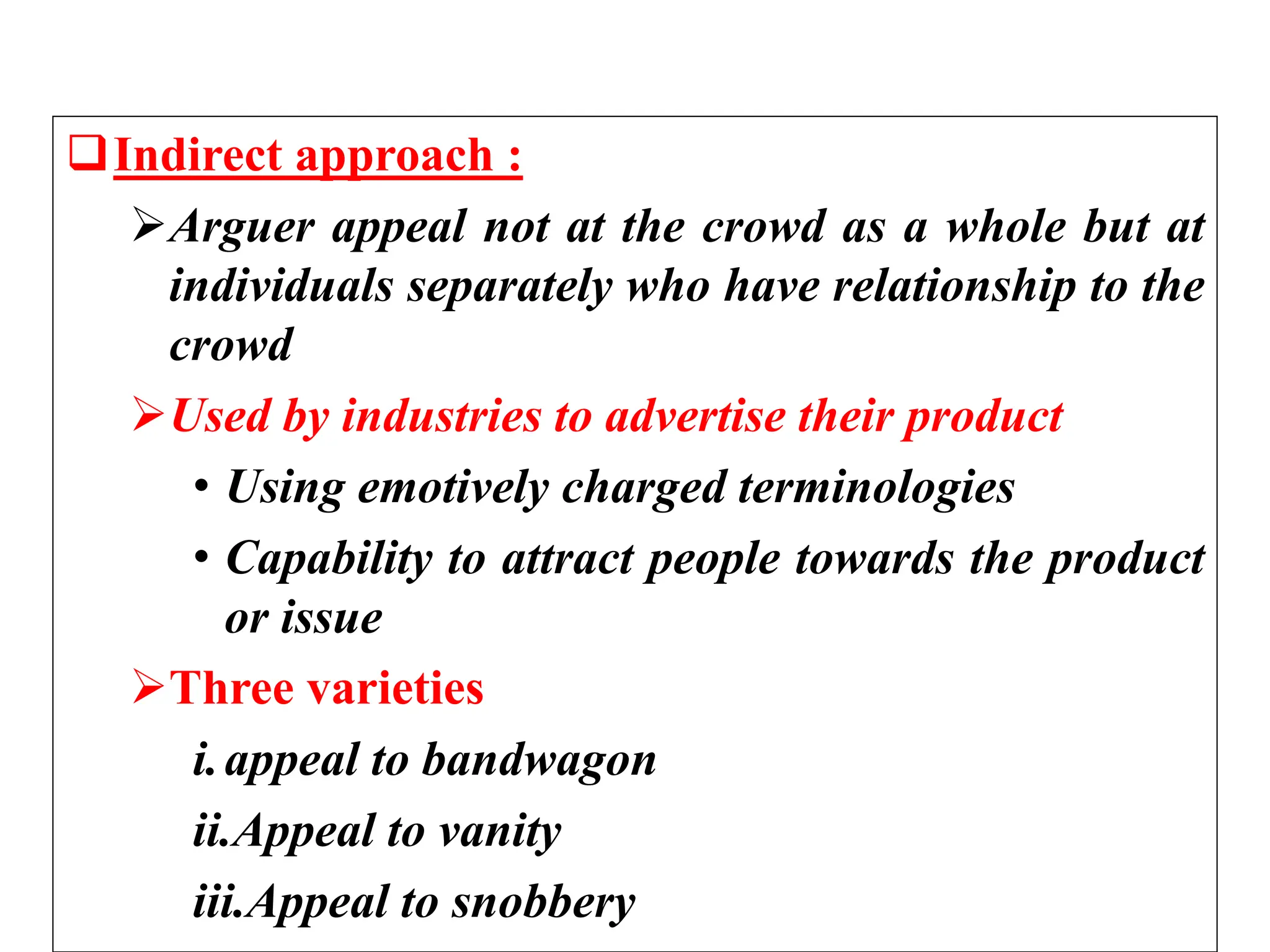 Indirect approach :
Arguer appeal not at the crowd as a whole but at
individuals separately who have relationship to the
crowd
Used by industries to advertise their product
• Using emotively charged terminologies
• Capability to attract people towards the product
or issue
Three varieties
i.appeal to bandwagon
ii.Appeal to vanity
iii.Appeal to snobbery
 
