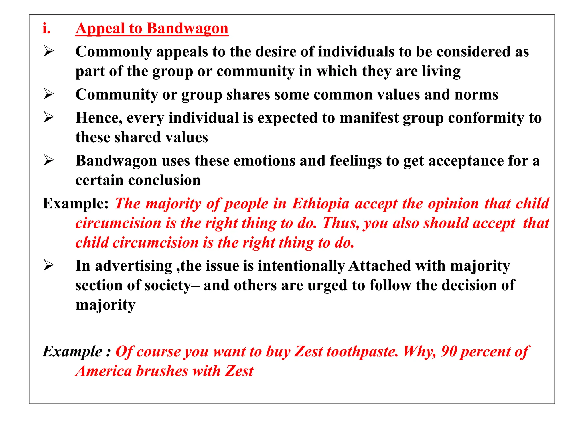 i. Appeal to Bandwagon
 Commonly appeals to the desire of individuals to be considered as
part of the group or community in which they are living
 Community or group shares some common values and norms
 Hence, every individual is expected to manifest group conformity to
these shared values
 Bandwagon uses these emotions and feelings to get acceptance for a
certain conclusion
Example: The majority of people in Ethiopia accept the opinion that child
circumcision is the right thing to do. Thus, you also should accept that
child circumcision is the right thing to do.
 In advertising ,the issue is intentionally Attached with majority
section of society– and others are urged to follow the decision of
majority
Example : Of course you want to buy Zest toothpaste. Why, 90 percent of
America brushes with Zest
 