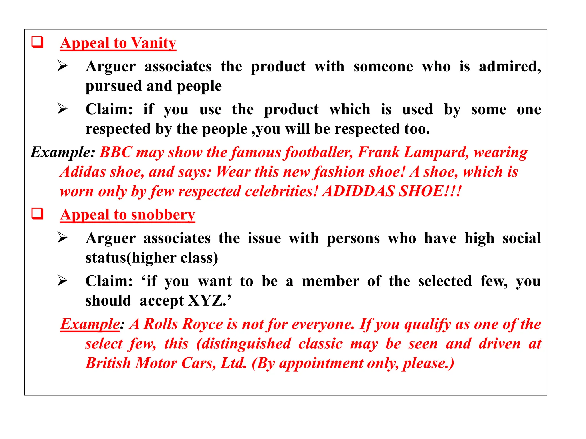  Appeal to Vanity
 Arguer associates the product with someone who is admired,
pursued and people
 Claim: if you use the product which is used by some one
respected by the people ,you will be respected too.
Example: BBC may show the famous footballer, Frank Lampard, wearing
Adidas shoe, and says: Wear this new fashion shoe! A shoe, which is
worn only by few respected celebrities! ADIDDAS SHOE!!!
 Appeal to snobbery
 Arguer associates the issue with persons who have high social
status(higher class)
 Claim: ‘if you want to be a member of the selected few, you
should accept XYZ.’
Example: A Rolls Royce is not for everyone. If you qualify as one of the
select few, this (distinguished classic may be seen and driven at
British Motor Cars, Ltd. (By appointment only, please.)
 