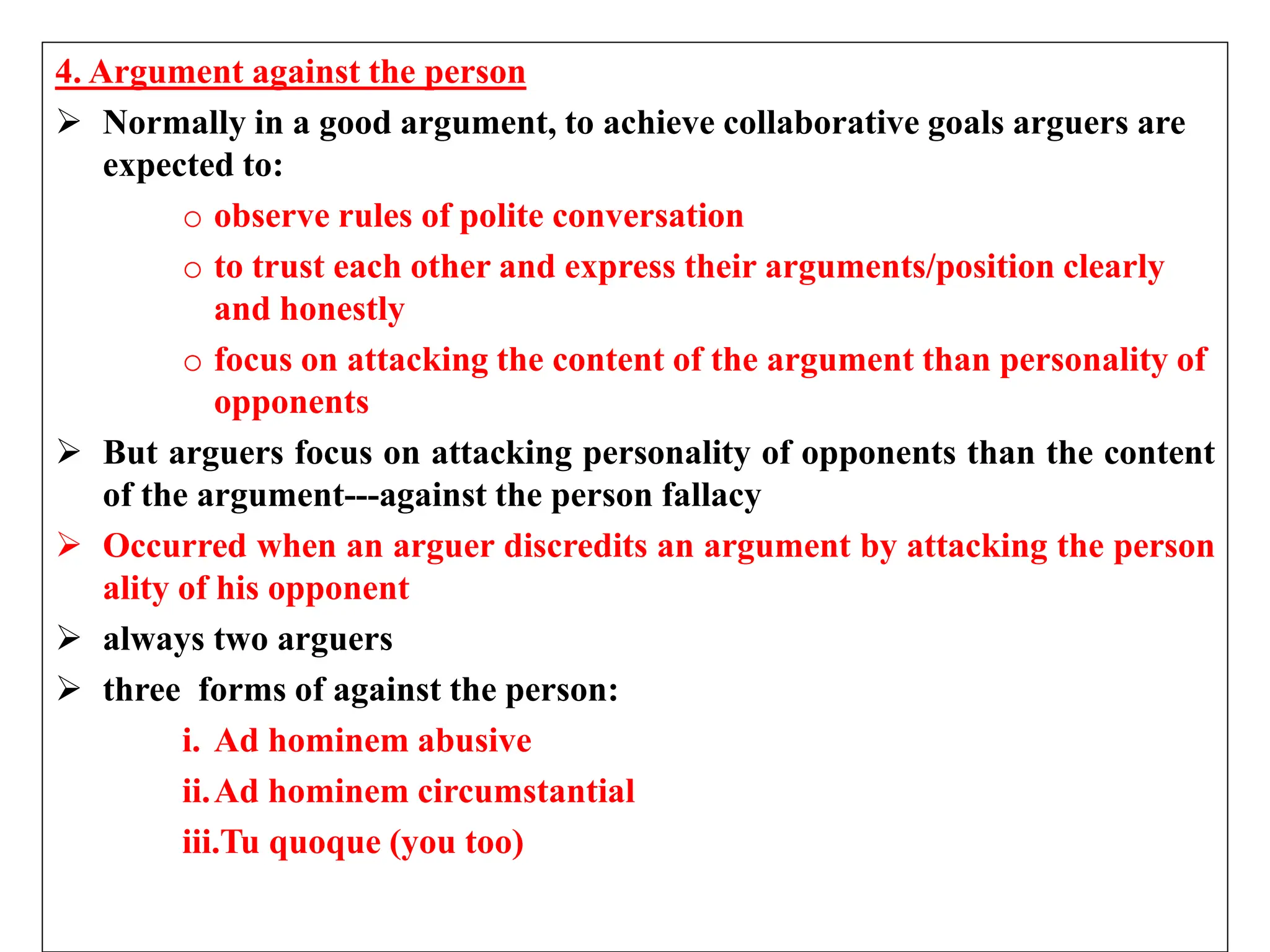 4. Argument against the person
 Normally in a good argument, to achieve collaborative goals arguers are
expected to:
o observe rules of polite conversation
o to trust each other and express their arguments/position clearly
and honestly
o focus on attacking the content of the argument than personality of
opponents
 But arguers focus on attacking personality of opponents than the content
of the argument---against the person fallacy
 Occurred when an arguer discredits an argument by attacking the person
ality of his opponent
 always two arguers
 three forms of against the person:
i. Ad hominem abusive
ii.Ad hominem circumstantial
iii.Tu quoque (you too)
 