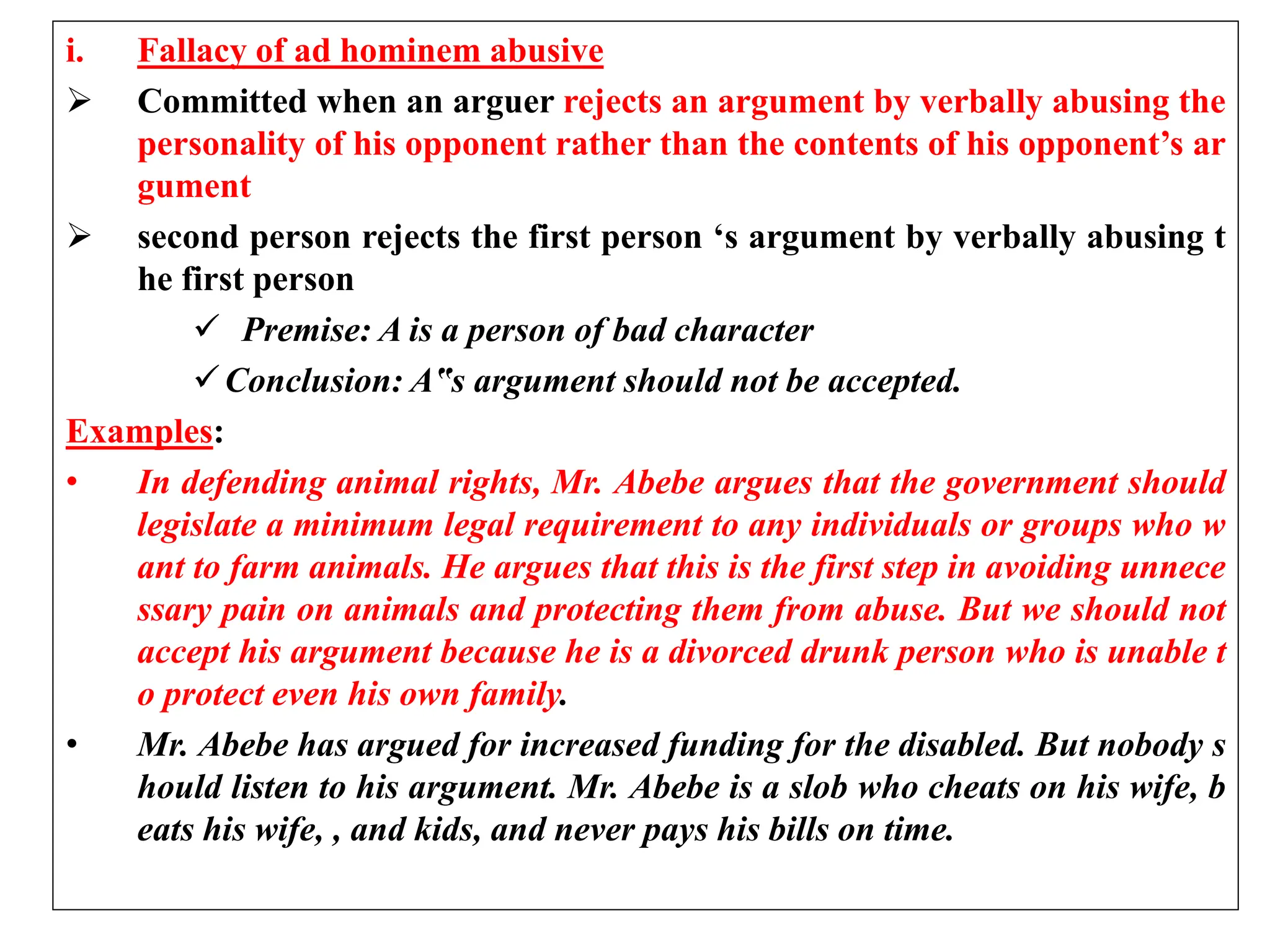 i. Fallacy of ad hominem abusive
 Committed when an arguer rejects an argument by verbally abusing the
personality of his opponent rather than the contents of his opponent’s ar
gument
 second person rejects the first person ‘s argument by verbally abusing t
he first person
 Premise: A is a person of bad character
Conclusion: A‟s argument should not be accepted.
Examples:
• In defending animal rights, Mr. Abebe argues that the government should
legislate a minimum legal requirement to any individuals or groups who w
ant to farm animals. He argues that this is the first step in avoiding unnece
ssary pain on animals and protecting them from abuse. But we should not
accept his argument because he is a divorced drunk person who is unable t
o protect even his own family.
• Mr. Abebe has argued for increased funding for the disabled. But nobody s
hould listen to his argument. Mr. Abebe is a slob who cheats on his wife, b
eats his wife, , and kids, and never pays his bills on time.
 