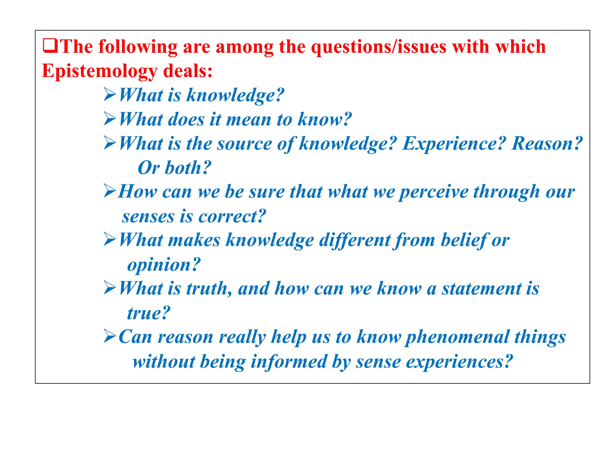 The following are among the questions/issues with which
Epistemology deals:
What is knowledge?
What does it mean to know?
What is the source of knowledge? Experience? Reason?
Or both?
How can we be sure that what we perceive through our
senses is correct?
What makes knowledge different from belief or
opinion?
What is truth, and how can we know a statement is
true?
Can reason really help us to know phenomenal things
without being informed by sense experiences?
 