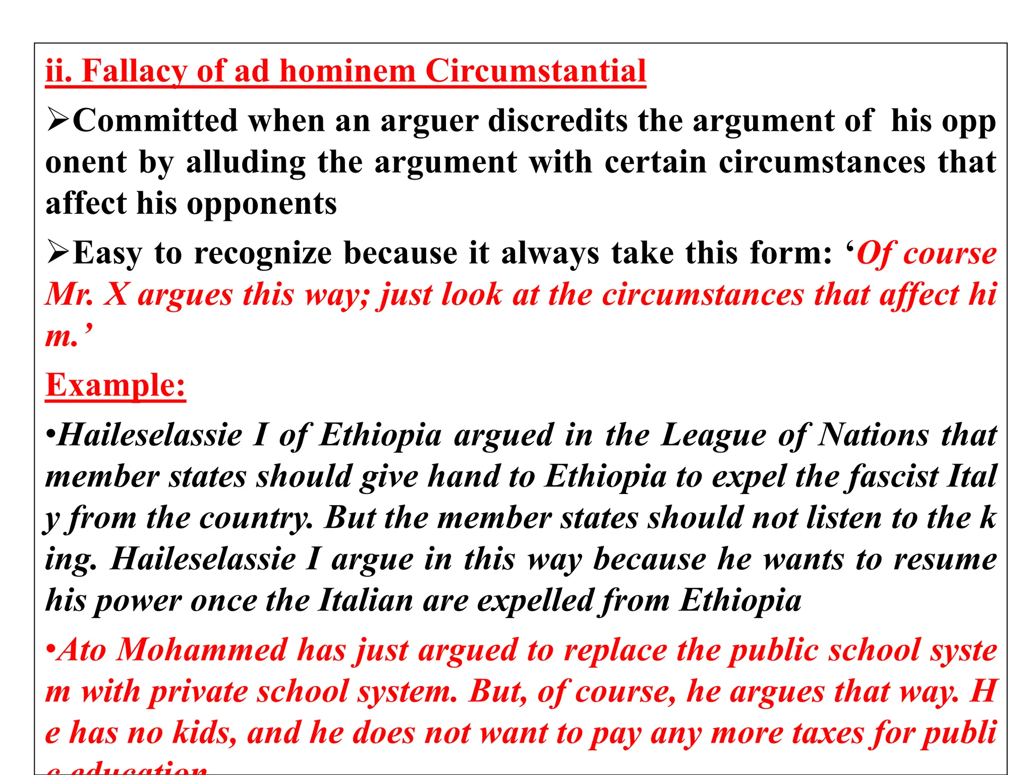 ii. Fallacy of ad hominem Circumstantial
Committed when an arguer discredits the argument of his opp
onent by alluding the argument with certain circumstances that
affect his opponents
Easy to recognize because it always take this form: ‘Of course
Mr. X argues this way; just look at the circumstances that affect hi
m.’
Example:
•Haileselassie I of Ethiopia argued in the League of Nations that
member states should give hand to Ethiopia to expel the fascist Ital
y from the country. But the member states should not listen to the k
ing. Haileselassie I argue in this way because he wants to resume
his power once the Italian are expelled from Ethiopia
•Ato Mohammed has just argued to replace the public school syste
m with private school system. But, of course, he argues that way. H
e has no kids, and he does not want to pay any more taxes for publi
 