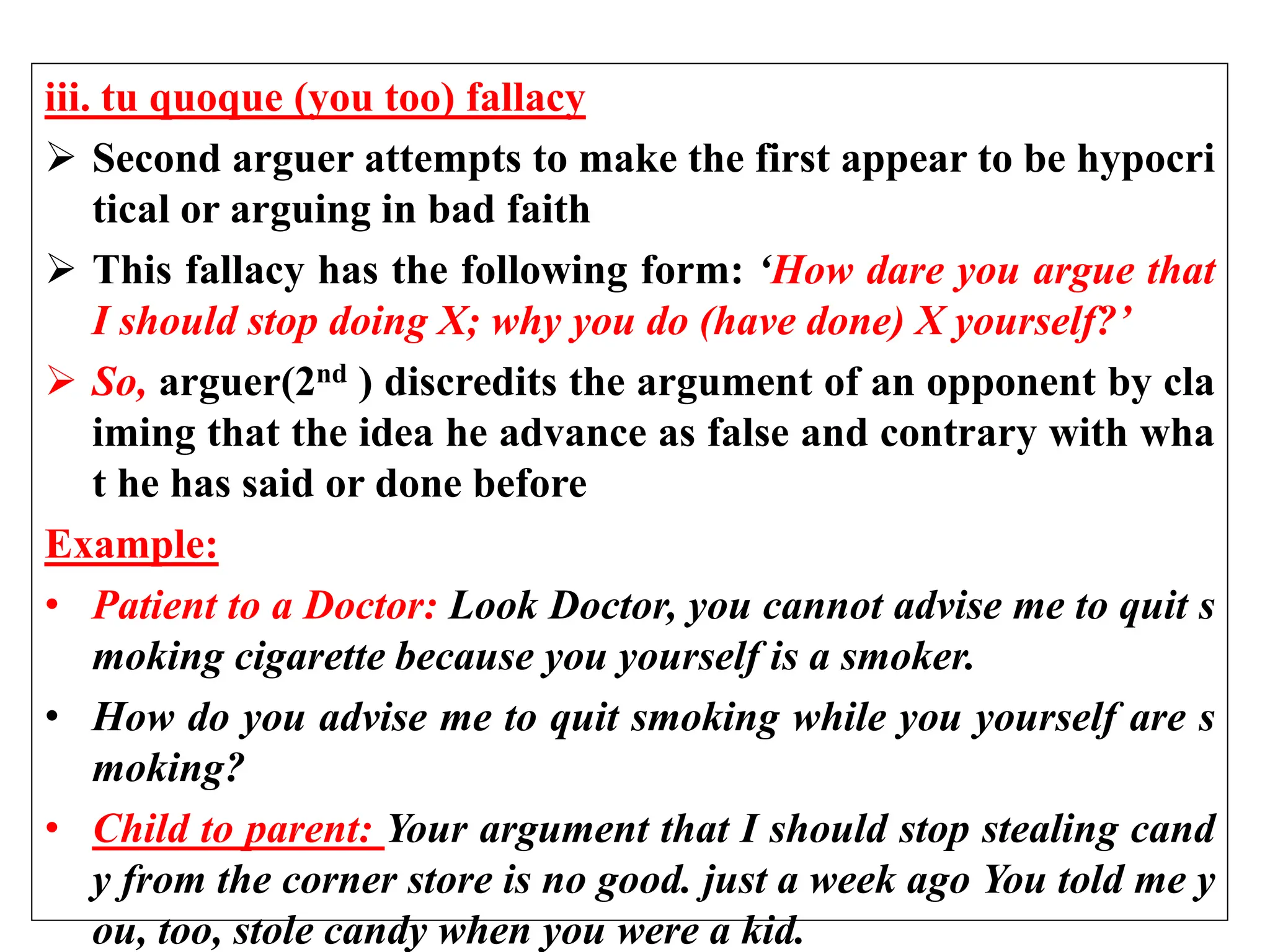 iii. tu quoque (you too) fallacy
 Second arguer attempts to make the first appear to be hypocri
tical or arguing in bad faith
 This fallacy has the following form: ‘How dare you argue that
I should stop doing X; why you do (have done) X yourself?’
 So, arguer(2nd ) discredits the argument of an opponent by cla
iming that the idea he advance as false and contrary with wha
t he has said or done before
Example:
• Patient to a Doctor: Look Doctor, you cannot advise me to quit s
moking cigarette because you yourself is a smoker.
• How do you advise me to quit smoking while you yourself are s
moking?
• Child to parent: Your argument that I should stop stealing cand
y from the corner store is no good. just a week ago You told me y
ou, too, stole candy when you were a kid.
 