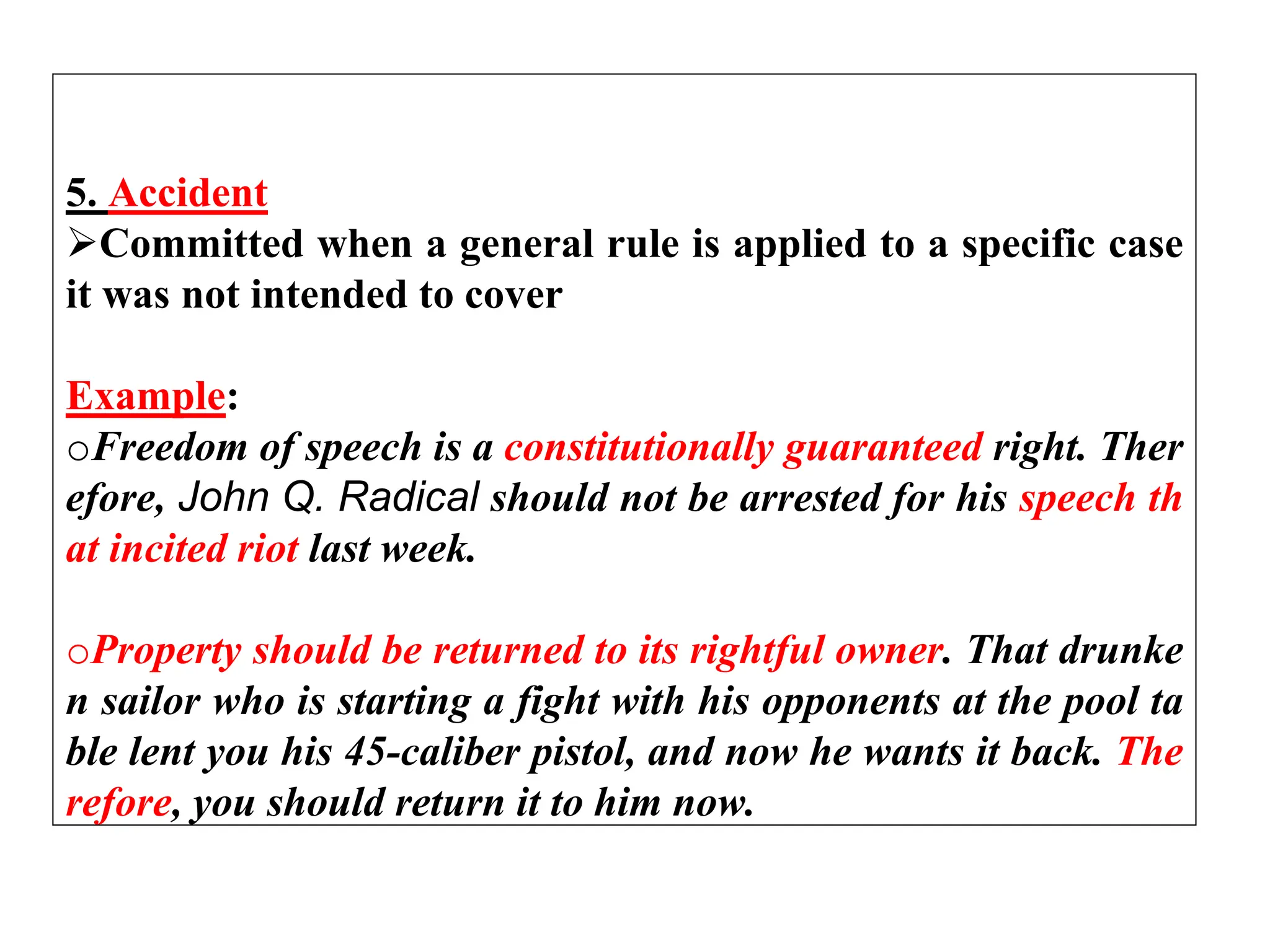 5. Accident
Committed when a general rule is applied to a specific case
it was not intended to cover
Example:
oFreedom of speech is a constitutionally guaranteed right. Ther
efore, John Q. Radical should not be arrested for his speech th
at incited riot last week.
oProperty should be returned to its rightful owner. That drunke
n sailor who is starting a fight with his opponents at the pool ta
ble lent you his 45-caliber pistol, and now he wants it back. The
refore, you should return it to him now.
 