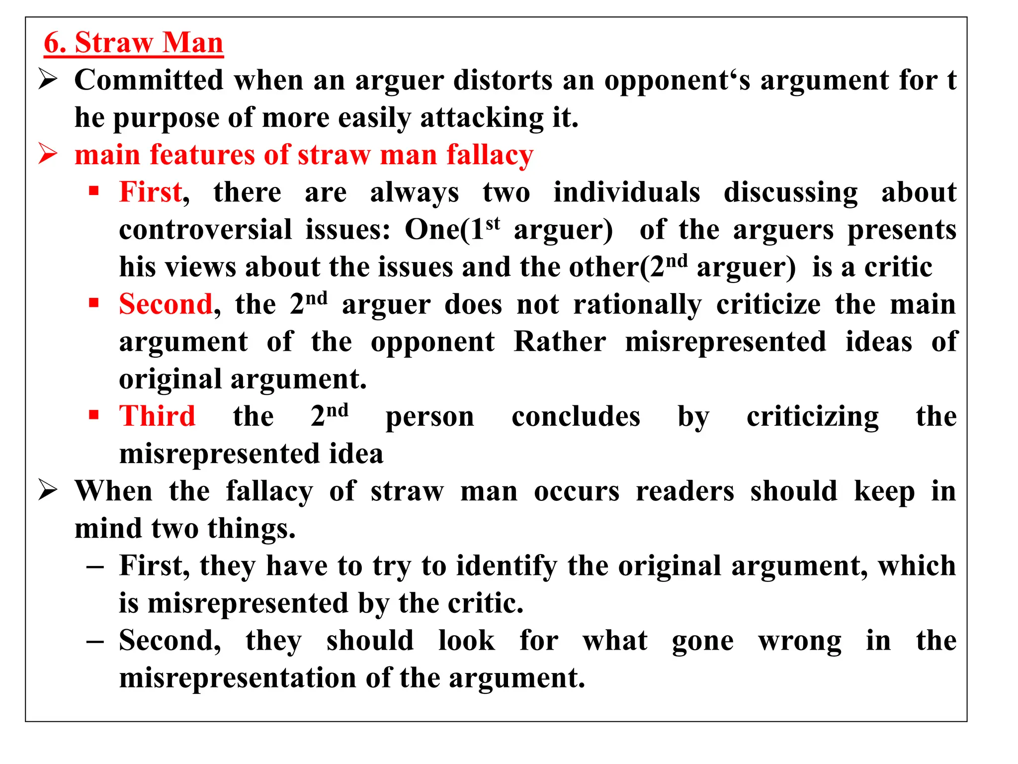 6. Straw Man
 Committed when an arguer distorts an opponent‘s argument for t
he purpose of more easily attacking it.
 main features of straw man fallacy
 First, there are always two individuals discussing about
controversial issues: One(1st arguer) of the arguers presents
his views about the issues and the other(2nd arguer) is a critic
 Second, the 2nd arguer does not rationally criticize the main
argument of the opponent Rather misrepresented ideas of
original argument.
 Third the 2nd person concludes by criticizing the
misrepresented idea
 When the fallacy of straw man occurs readers should keep in
mind two things.
– First, they have to try to identify the original argument, which
is misrepresented by the critic.
– Second, they should look for what gone wrong in the
misrepresentation of the argument.
 