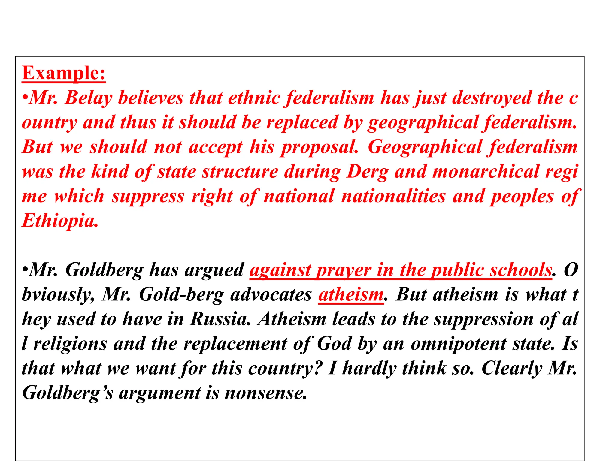 Example:
•Mr. Belay believes that ethnic federalism has just destroyed the c
ountry and thus it should be replaced by geographical federalism.
But we should not accept his proposal. Geographical federalism
was the kind of state structure during Derg and monarchical regi
me which suppress right of national nationalities and peoples of
Ethiopia.
•Mr. Goldberg has argued against prayer in the public schools. O
bviously, Mr. Gold-berg advocates atheism. But atheism is what t
hey used to have in Russia. Atheism leads to the suppression of al
l religions and the replacement of God by an omnipotent state. Is
that what we want for this country? I hardly think so. Clearly Mr.
Goldberg’s argument is nonsense.
 