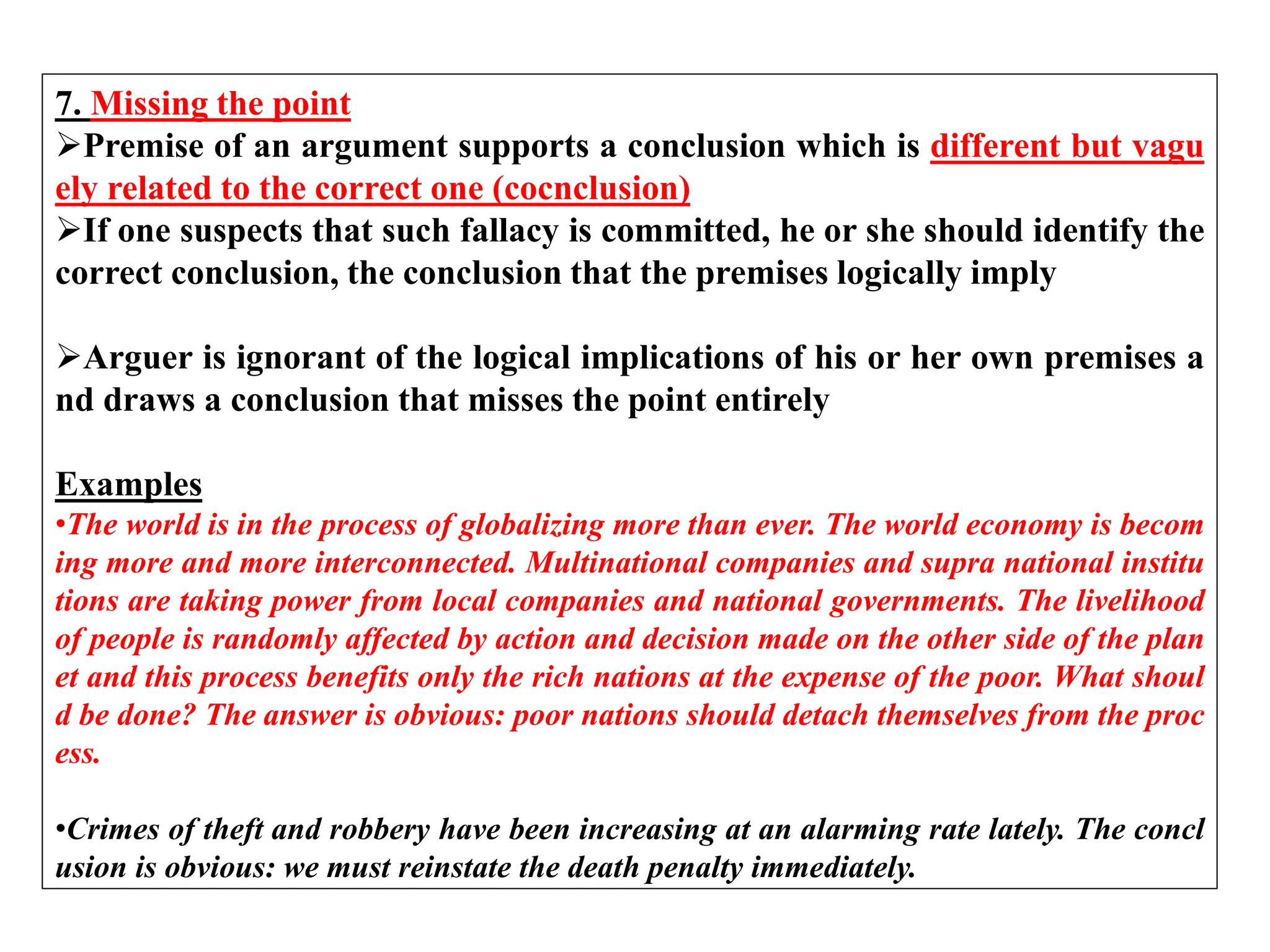 7. Missing the point
Premise of an argument supports a conclusion which is different but vagu
ely related to the correct one (cocnclusion)
If one suspects that such fallacy is committed, he or she should identify the
correct conclusion, the conclusion that the premises logically imply
Arguer is ignorant of the logical implications of his or her own premises a
nd draws a conclusion that misses the point entirely
Examples
•The world is in the process of globalizing more than ever. The world economy is becom
ing more and more interconnected. Multinational companies and supra national institu
tions are taking power from local companies and national governments. The livelihood
of people is randomly affected by action and decision made on the other side of the plan
et and this process benefits only the rich nations at the expense of the poor. What shoul
d be done? The answer is obvious: poor nations should detach themselves from the proc
ess.
•Crimes of theft and robbery have been increasing at an alarming rate lately. The concl
usion is obvious: we must reinstate the death penalty immediately.
 