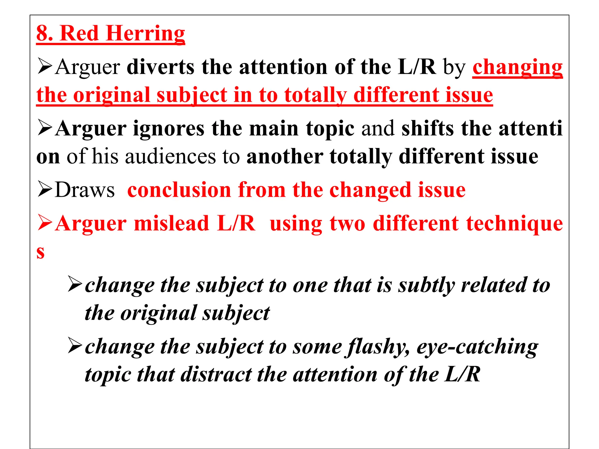 8. Red Herring
Arguer diverts the attention of the L/R by changing
the original subject in to totally different issue
Arguer ignores the main topic and shifts the attenti
on of his audiences to another totally different issue
Draws conclusion from the changed issue
Arguer mislead L/R using two different technique
s
change the subject to one that is subtly related to
the original subject
change the subject to some flashy, eye-catching
topic that distract the attention of the L/R
 