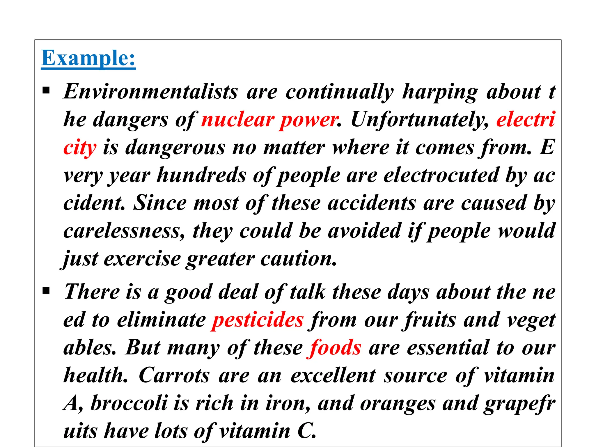 Example:
 Environmentalists are continually harping about t
he dangers of nuclear power. Unfortunately, electri
city is dangerous no matter where it comes from. E
very year hundreds of people are electrocuted by ac
cident. Since most of these accidents are caused by
carelessness, they could be avoided if people would
just exercise greater caution.
 There is a good deal of talk these days about the ne
ed to eliminate pesticides from our fruits and veget
ables. But many of these foods are essential to our
health. Carrots are an excellent source of vitamin
A, broccoli is rich in iron, and oranges and grapefr
uits have lots of vitamin C.
 