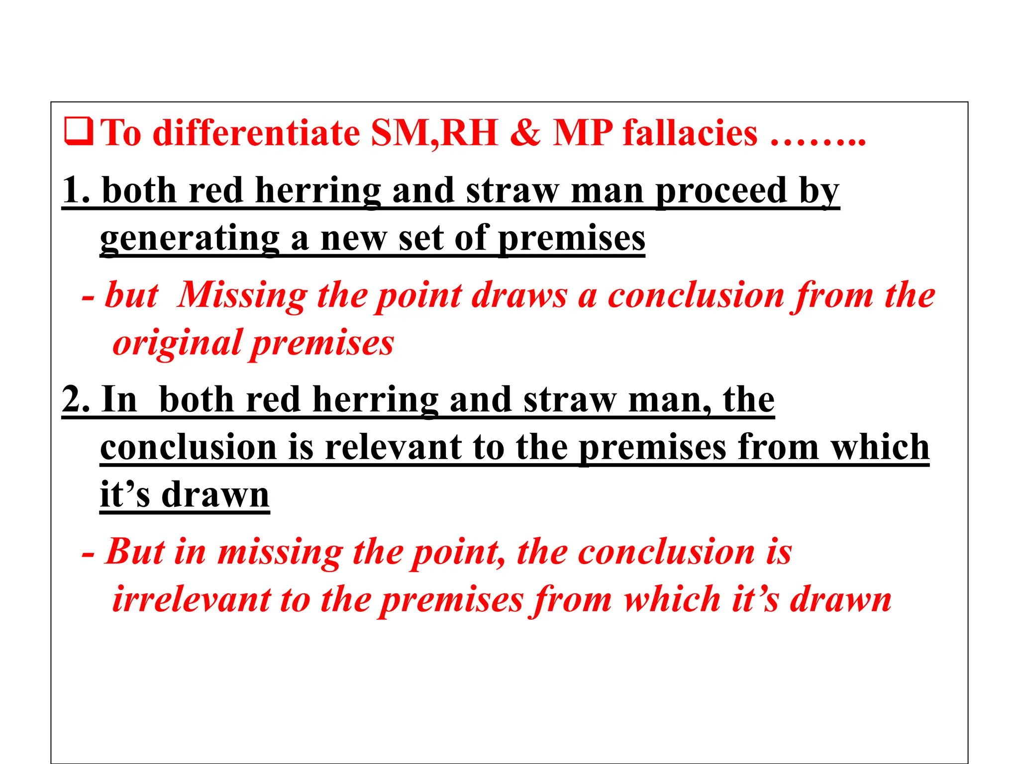 To differentiate SM,RH & MP fallacies ……..
1. both red herring and straw man proceed by
generating a new set of premises
- but Missing the point draws a conclusion from the
original premises
2. In both red herring and straw man, the
conclusion is relevant to the premises from which
it’s drawn
- But in missing the point, the conclusion is
irrelevant to the premises from which it’s drawn
 