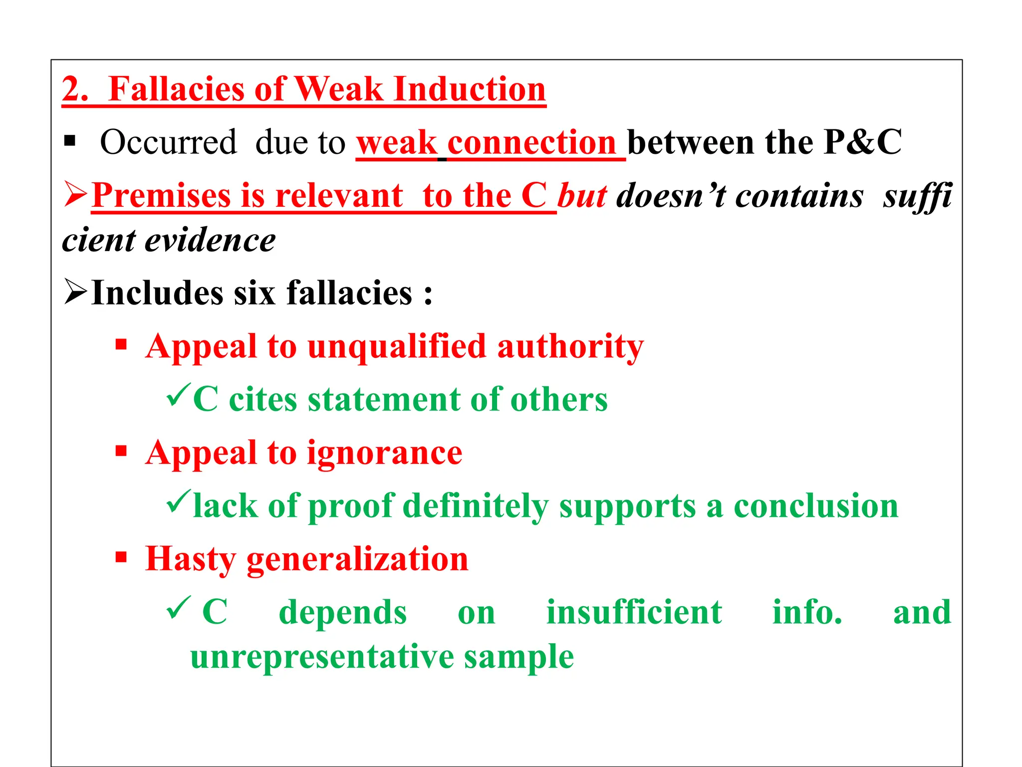 2. Fallacies of Weak Induction
 Occurred due to weak connection between the P&C
Premises is relevant to the C but doesn’t contains suffi
cient evidence
Includes six fallacies :
 Appeal to unqualified authority
C cites statement of others
 Appeal to ignorance
lack of proof definitely supports a conclusion
 Hasty generalization
 C depends on insufficient info. and
unrepresentative sample
 