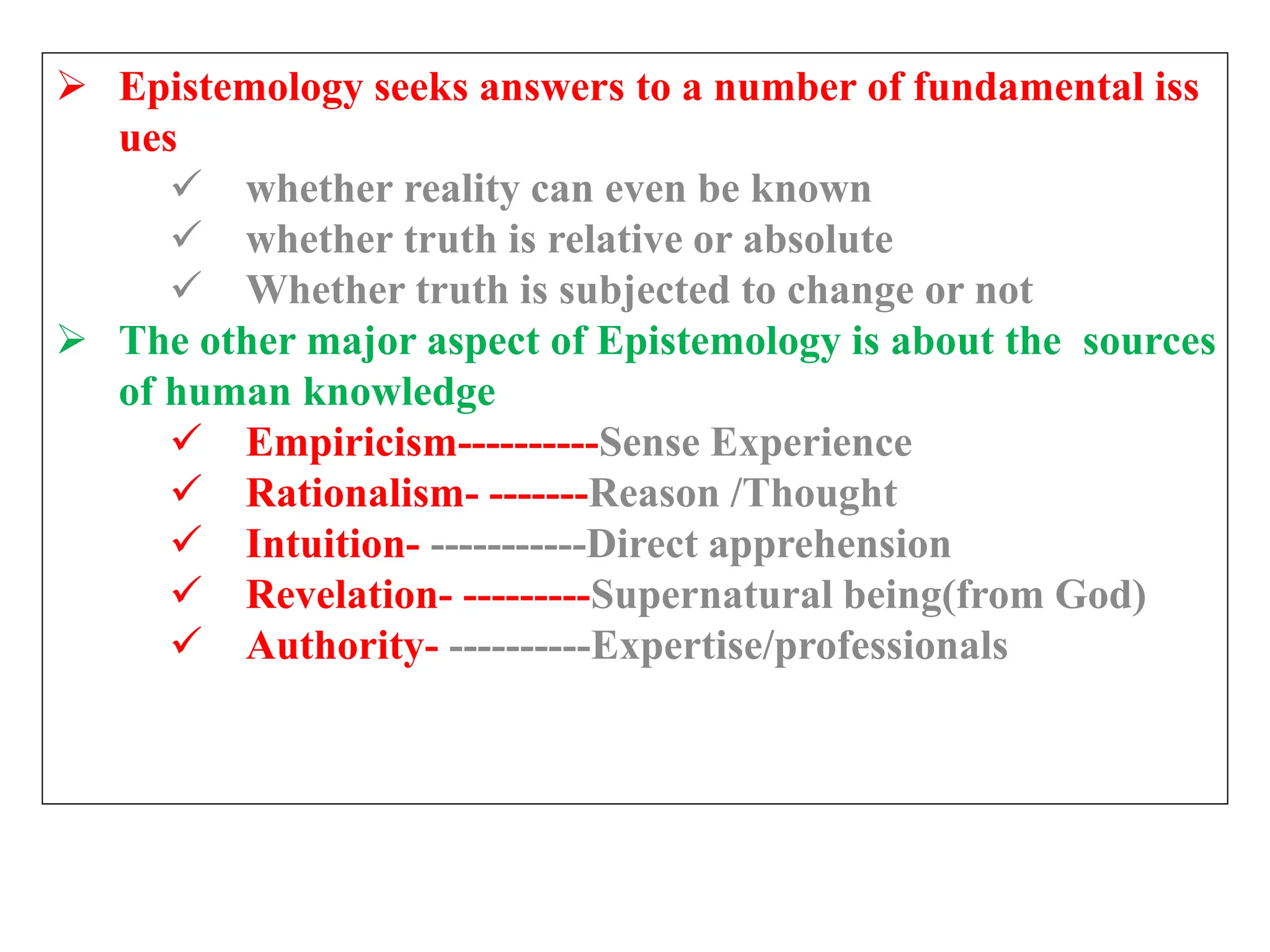  Epistemology seeks answers to a number of fundamental iss
ues
 whether reality can even be known
 whether truth is relative or absolute
 Whether truth is subjected to change or not
 The other major aspect of Epistemology is about the sources
of human knowledge
 Empiricism----------Sense Experience
 Rationalism- -------Reason /Thought
 Intuition- -----------Direct apprehension
 Revelation- ---------Supernatural being(from God)
 Authority- ----------Expertise/professionals
 