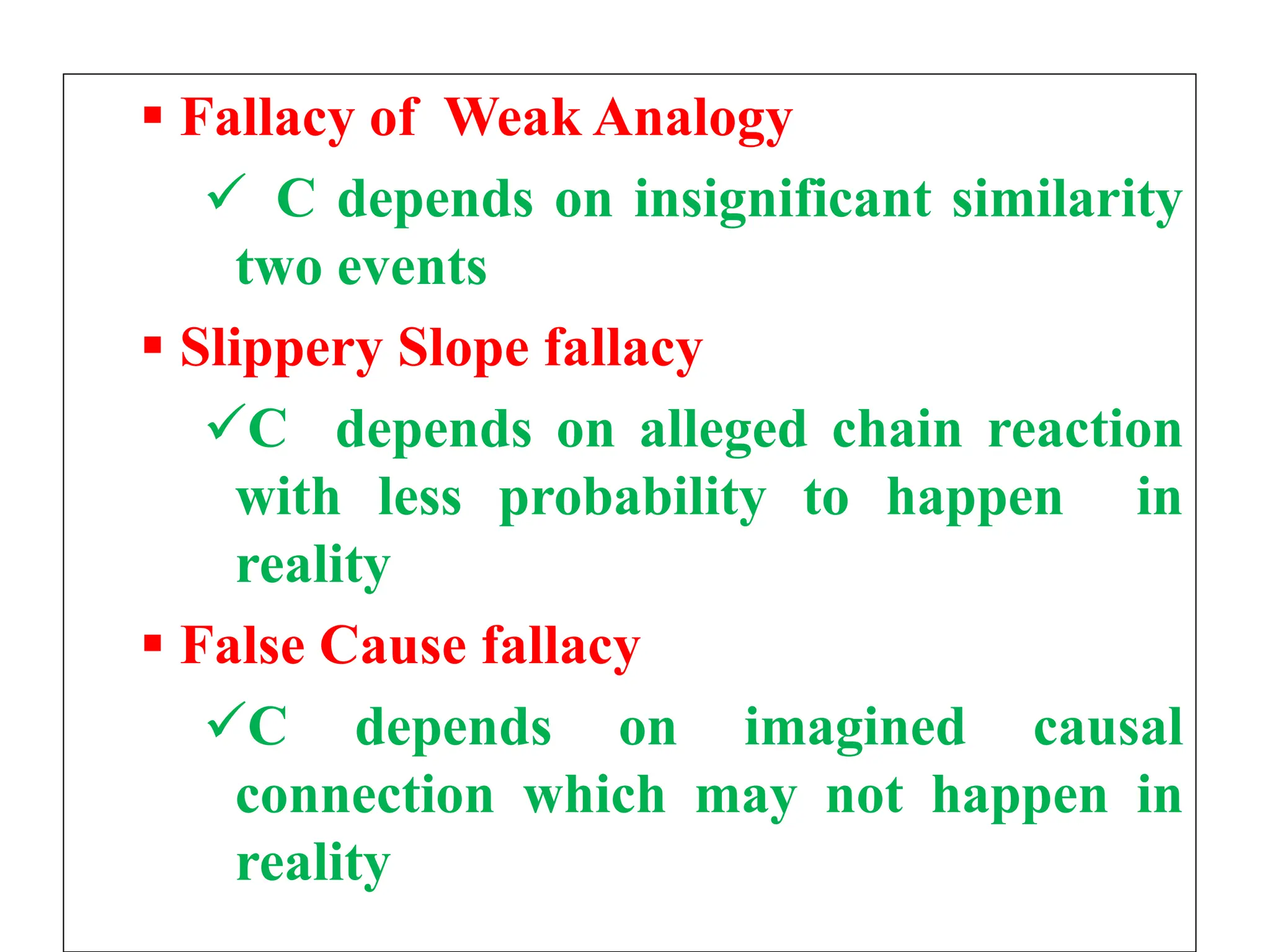  Fallacy of Weak Analogy
 C depends on insignificant similarity
two events
 Slippery Slope fallacy
C depends on alleged chain reaction
with less probability to happen in
reality
 False Cause fallacy
C depends on imagined causal
connection which may not happen in
reality
 