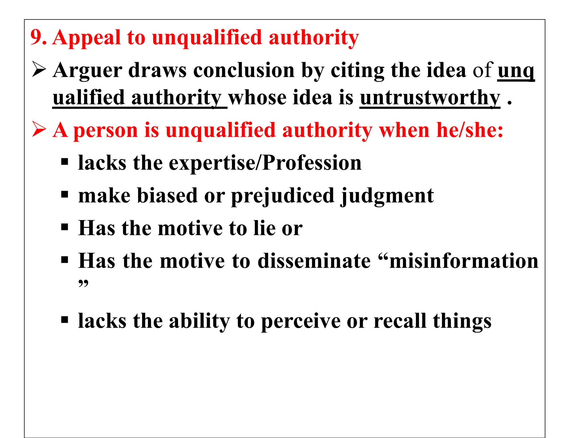 9. Appeal to unqualified authority
 Arguer draws conclusion by citing the idea of unq
ualified authority whose idea is untrustworthy .
 A person is unqualified authority when he/she:
 lacks the expertise/Profession
 make biased or prejudiced judgment
 Has the motive to lie or
 Has the motive to disseminate “misinformation
”
 lacks the ability to perceive or recall things
 