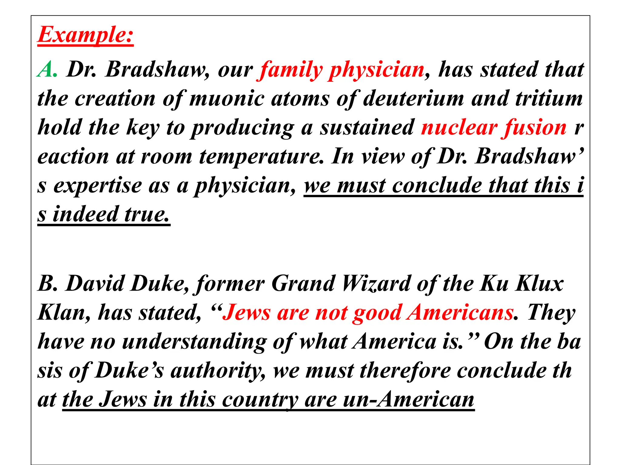 Example:
A. Dr. Bradshaw, our family physician, has stated that
the creation of muonic atoms of deuterium and tritium
hold the key to producing a sustained nuclear fusion r
eaction at room temperature. In view of Dr. Bradshaw’
s expertise as a physician, we must conclude that this i
s indeed true.
B. David Duke, former Grand Wizard of the Ku Klux
Klan, has stated, ‘‘Jews are not good Americans. They
have no understanding of what America is.’’ On the ba
sis of Duke’s authority, we must therefore conclude th
at the Jews in this country are un-American
 