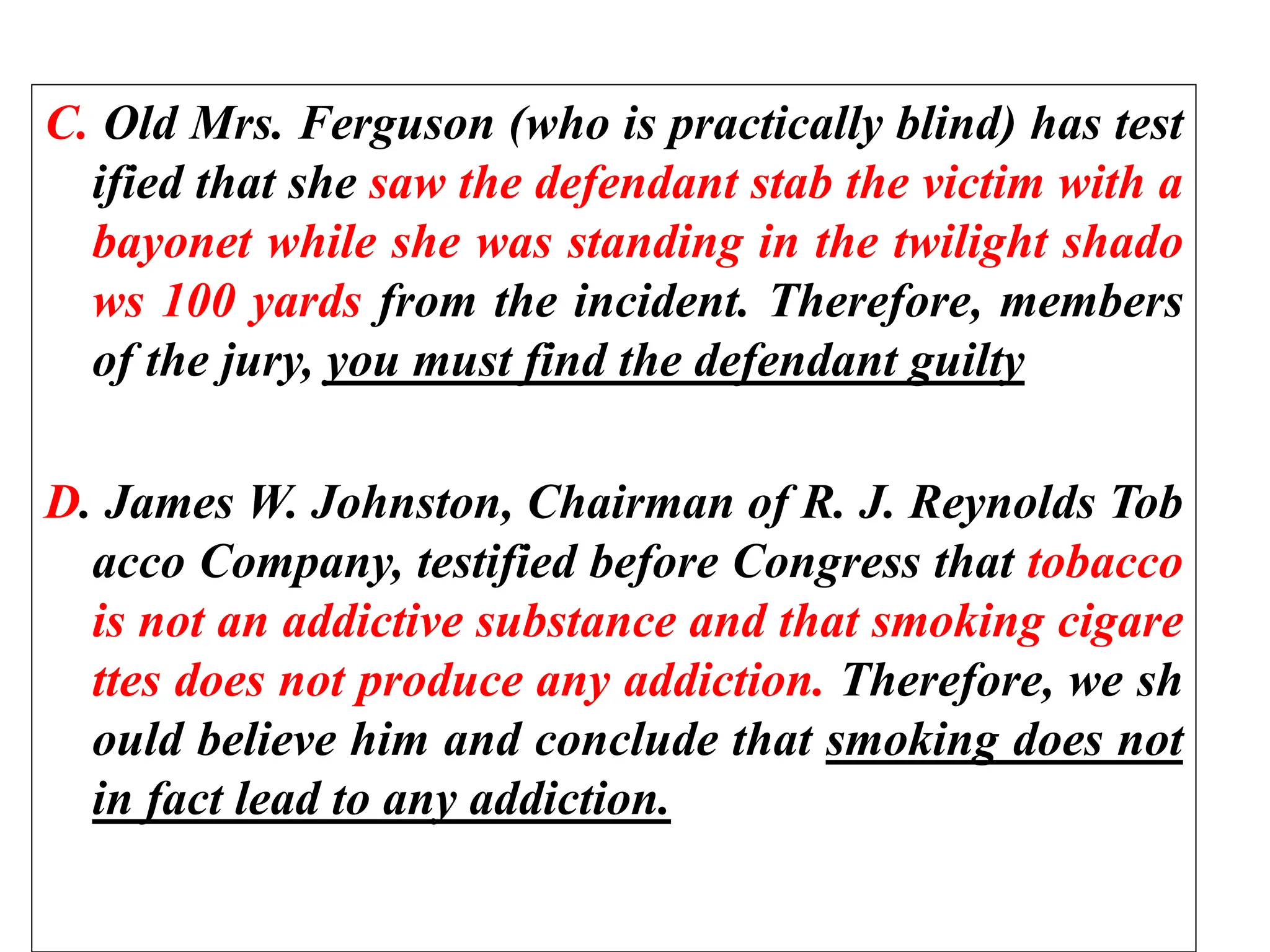 C. Old Mrs. Ferguson (who is practically blind) has test
ified that she saw the defendant stab the victim with a
bayonet while she was standing in the twilight shado
ws 100 yards from the incident. Therefore, members
of the jury, you must find the defendant guilty
D. James W. Johnston, Chairman of R. J. Reynolds Tob
acco Company, testified before Congress that tobacco
is not an addictive substance and that smoking cigare
ttes does not produce any addiction. Therefore, we sh
ould believe him and conclude that smoking does not
in fact lead to any addiction.
 