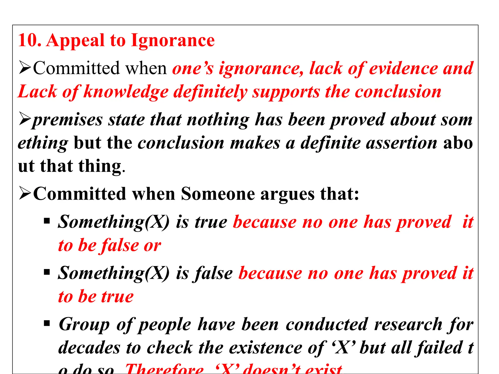 10. Appeal to Ignorance
Committed when one’s ignorance, lack of evidence and
Lack of knowledge definitely supports the conclusion
premises state that nothing has been proved about som
ething but the conclusion makes a definite assertion abo
ut that thing.
Committed when Someone argues that:
 Something(X) is true because no one has proved it
to be false or
 Something(X) is false because no one has proved it
to be true
 Group of people have been conducted research for
decades to check the existence of ‘X’ but all failed t
 