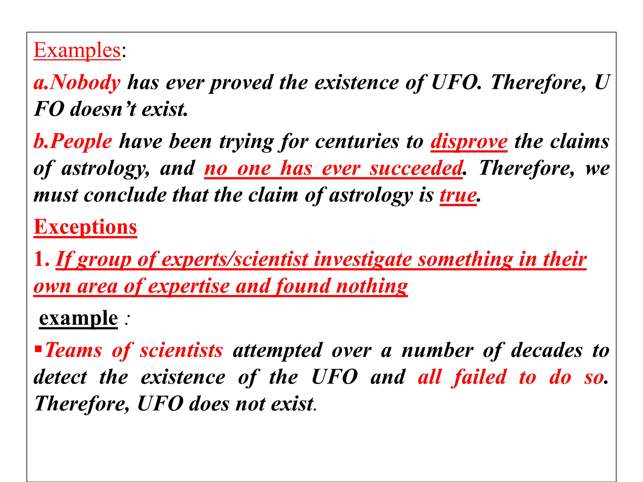 Examples:
a.Nobody has ever proved the existence of UFO. Therefore, U
FO doesn’t exist.
b.People have been trying for centuries to disprove the claims
of astrology, and no one has ever succeeded. Therefore, we
must conclude that the claim of astrology is true.
Exceptions
1. If group of experts/scientist investigate something in their
own area of expertise and found nothing
example :
Teams of scientists attempted over a number of decades to
detect the existence of the UFO and all failed to do so.
Therefore, UFO does not exist.
 