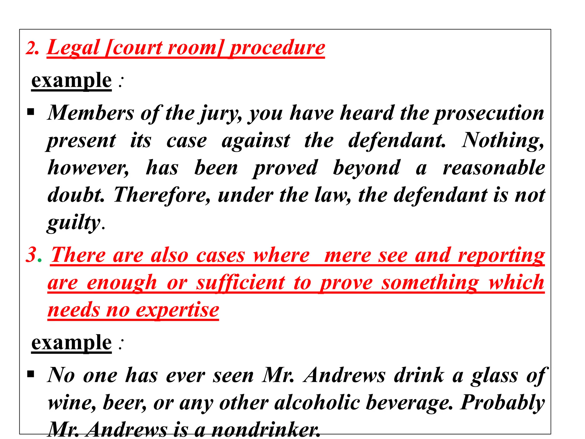 2. Legal [court room] procedure
example :
 Members of the jury, you have heard the prosecution
present its case against the defendant. Nothing,
however, has been proved beyond a reasonable
doubt. Therefore, under the law, the defendant is not
guilty.
3. There are also cases where mere see and reporting
are enough or sufficient to prove something which
needs no expertise
example :
 No one has ever seen Mr. Andrews drink a glass of
wine, beer, or any other alcoholic beverage. Probably
Mr. Andrews is a nondrinker.
 