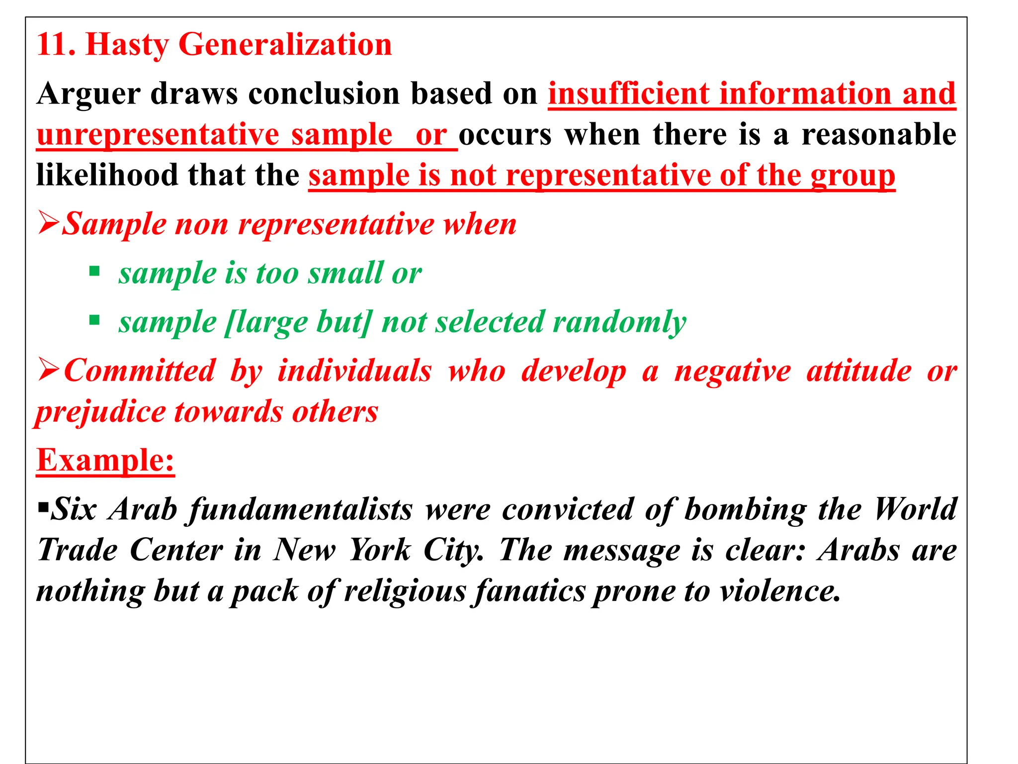 11. Hasty Generalization
Arguer draws conclusion based on insufficient information and
unrepresentative sample or occurs when there is a reasonable
likelihood that the sample is not representative of the group
Sample non representative when
 sample is too small or
 sample [large but] not selected randomly
Committed by individuals who develop a negative attitude or
prejudice towards others
Example:
Six Arab fundamentalists were convicted of bombing the World
Trade Center in New York City. The message is clear: Arabs are
nothing but a pack of religious fanatics prone to violence.
 