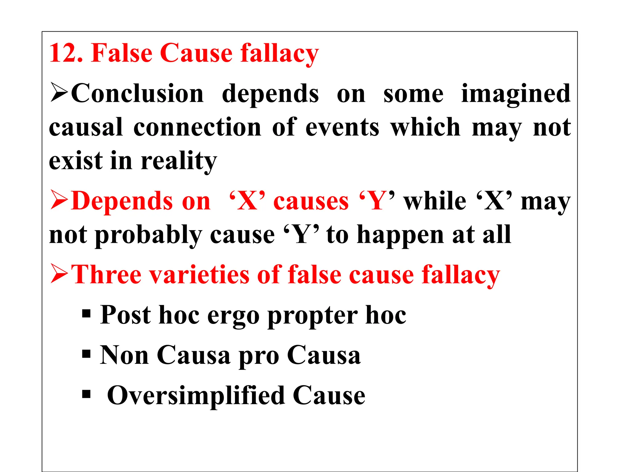 12. False Cause fallacy
Conclusion depends on some imagined
causal connection of events which may not
exist in reality
Depends on ‘X’ causes ‘Y’ while ‘X’ may
not probably cause ‘Y’ to happen at all
Three varieties of false cause fallacy
 Post hoc ergo propter hoc
 Non Causa pro Causa
 Oversimplified Cause
 