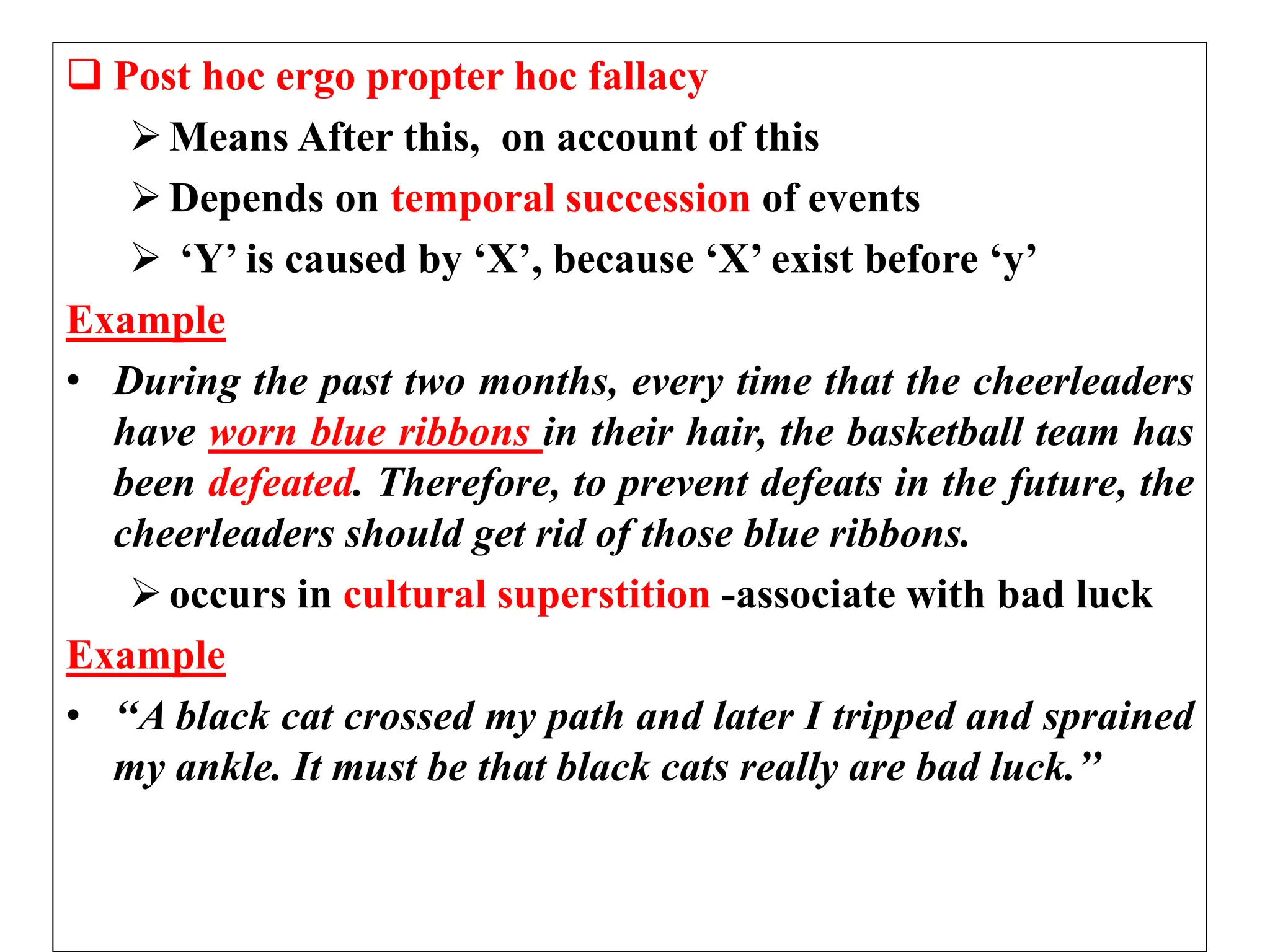  Post hoc ergo propter hoc fallacy
Means After this, on account of this
Depends on temporal succession of events
 ‘Y’ is caused by ‘X’, because ‘X’ exist before ‘y’
Example
• During the past two months, every time that the cheerleaders
have worn blue ribbons in their hair, the basketball team has
been defeated. Therefore, to prevent defeats in the future, the
cheerleaders should get rid of those blue ribbons.
occurs in cultural superstition -associate with bad luck
Example
• ‘‘A black cat crossed my path and later I tripped and sprained
my ankle. It must be that black cats really are bad luck.’’
 