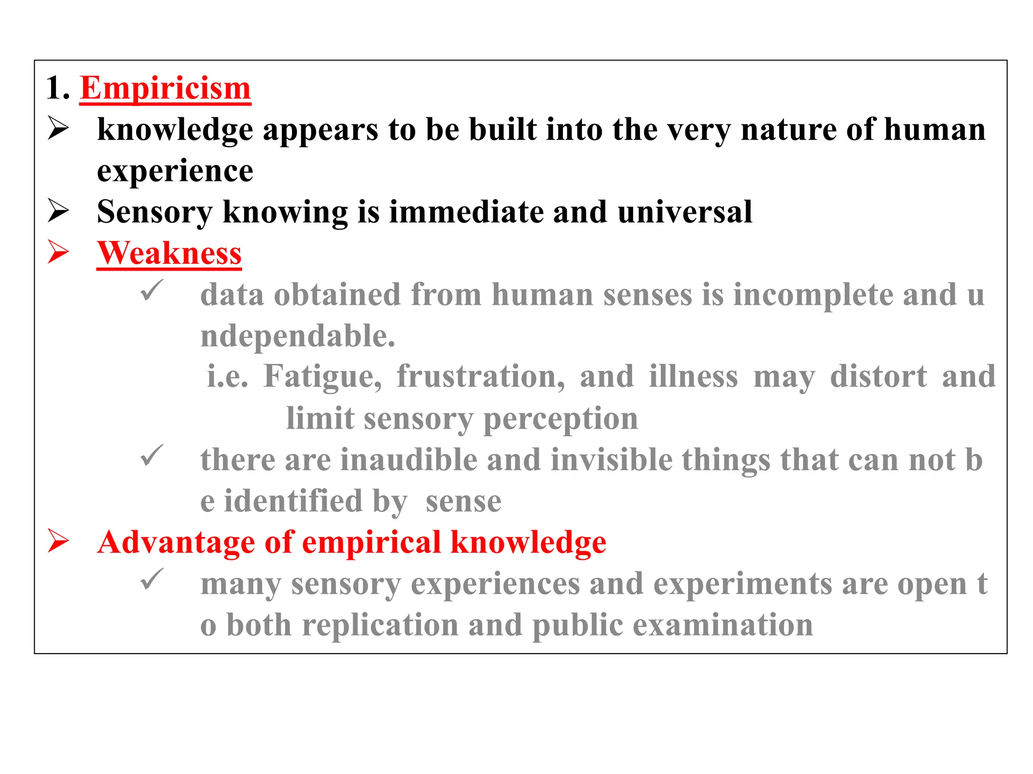 1. Empiricism
 knowledge appears to be built into the very nature of human
experience
 Sensory knowing is immediate and universal
 Weakness
 data obtained from human senses is incomplete and u
ndependable.
i.e. Fatigue, frustration, and illness may distort and
limit sensory perception
 there are inaudible and invisible things that can not b
e identified by sense
 Advantage of empirical knowledge
 many sensory experiences and experiments are open t
o both replication and public examination
 